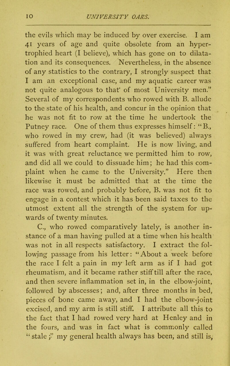 the evils which may be induced by over exercise. I am 41 years of age and quite obsolete from an hyper- trophied heart (I believe), which has gone on to dilata- tion and its consequences. Nevertheless, in the absence of any statistics to the contrary, I strongly suspect that I am an exceptional case, and my aquatic career was not quite analogous to that' of most University men.” Several of my correspondents who rowed with B. allude to the state of his health, and concur in the opinion that he was not fit to row at the time he undertook the Putney race. One of them thus expresses himself: “B., who rowed in my crew, had (it was believed) always suffered from heart complaint. He is now living, and it was with great reluctance we permitted him to row, and did all we could to dissuade him; he had this com- plaint when he came to the University.” Here then likewise it must be admitted that at the time the race was rowed, and probably before, B. was not fit to engage in a contest which it has been said taxes to the utmost extent all the strength of the system for up- wards of twenty minutes. C., who rowed comparatively lately, is another in- stance of a man having pulled at a time when his health was not in all respects satisfactory. I extract the fol- lowing passage from his letter: “ About a week before the race I felt a pain in my left arm as if I had got rheumatism, and it became rather stiff till after the race, and then severe inflammation set in, in the elbow-joint, followed by abscesses; and, after three months in bed, pieces of bone came away, and I had the elbow-joint excised, and my arm is still stiff. I attribute all this to the fact that I had rowed very hard at Henley and in the fours, and was in fact what is commonly called “ stale my general health always has been, and still is,