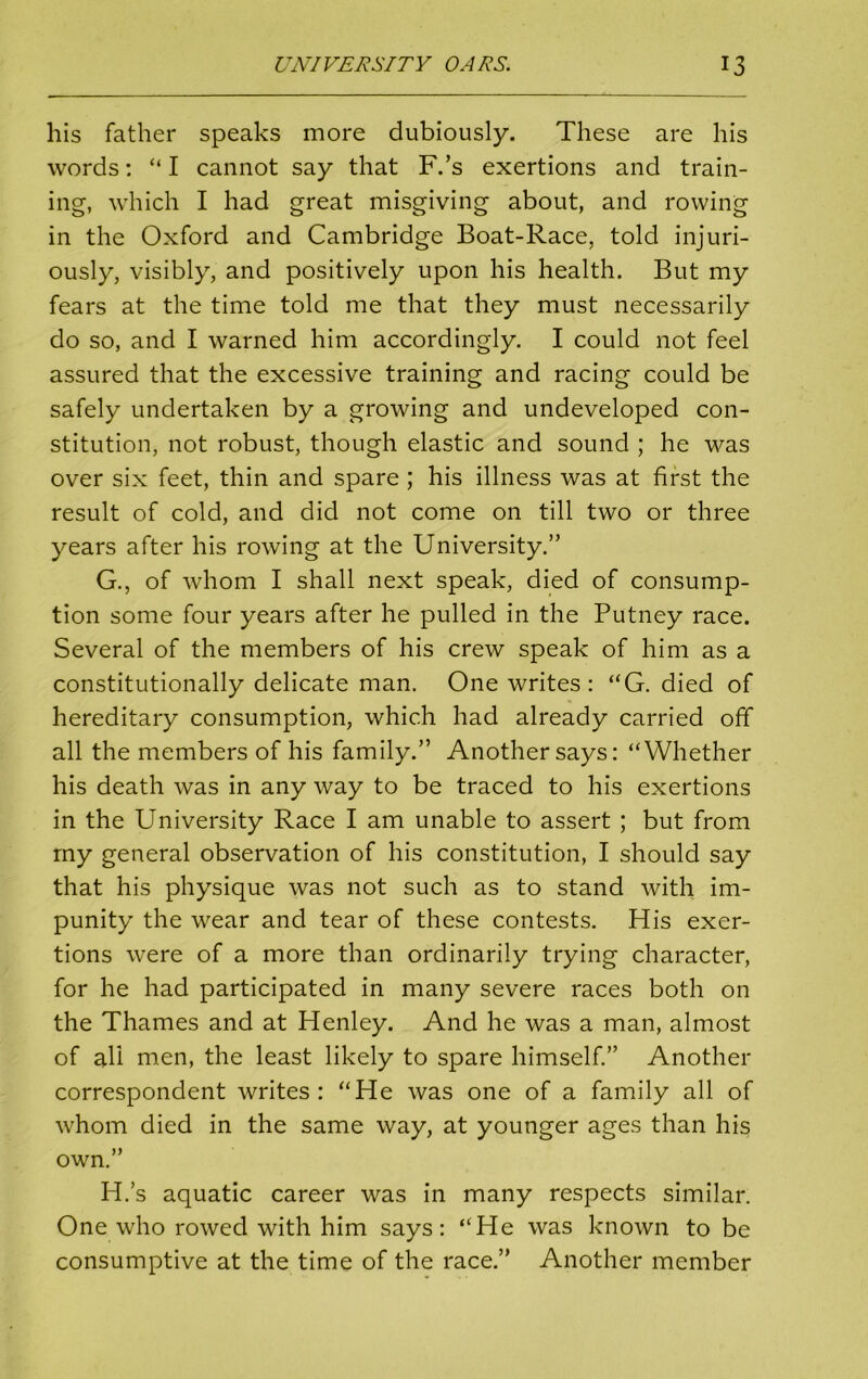 his father speaks more dubiously. These are his words: “ I cannot say that F.’s exertions and train- ing, which I had great misgiving about, and rowing in the Oxford and Cambridge Boat-Race, told injuri- ously, visibly, and positively upon his health. But my fears at the time told me that they must necessarily do so, and I warned him accordingly. I could not feel assured that the excessive training and racing could be safely undertaken by a growing and undeveloped con- stitution, not robust, though elastic and sound ; he was over six feet, thin and spare ; his illness was at first the result of cold, and did not come on till two or three years after his rowing at the University.” G. , of whom I shall next speak, died of consump- tion some four years after he pulled in the Putney race. Several of the members of his crew speak of him as a constitutionally delicate man. One writes: “G. died of hereditary consumption, which had already carried off all the members of his family.” Another says: “Whether his death was in any way to be traced to his exertions in the University Race I am unable to assert ; but from my general observation of his constitution, I should say that his physique was not such as to stand with im- punity the wear and tear of these contests. His exer- tions were of a more than ordinarily trying character, for he had participated in many severe races both on the Thames and at Henley. And he was a man, almost of all men, the least likely to spare himself.” Another correspondent writes: “He was one of a family all of whom died in the same way, at younger ages than his own.” H. s aquatic career was in many respects similar. One who rowed with him says: “He was known to be consumptive at the time of the race.” Another member