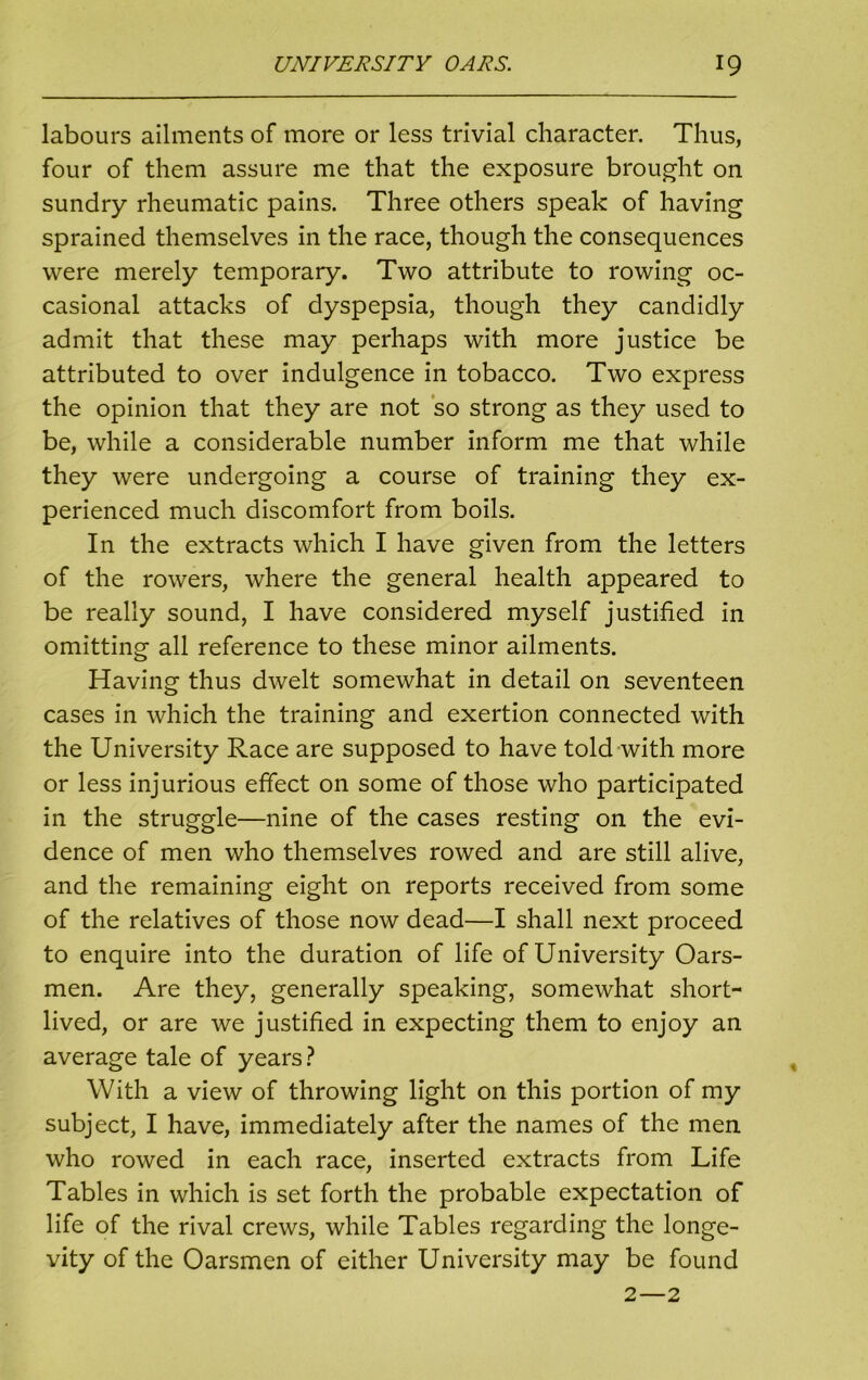 labours ailments of more or less trivial character. Thus, four of them assure me that the exposure brought on sundry rheumatic pains. Three others speak of having sprained themselves in the race, though the consequences were merely temporary. Two attribute to rowing oc- casional attacks of dyspepsia, though they candidly admit that these may perhaps with more justice be attributed to over indulgence in tobacco. Two express the opinion that they are not so strong as they used to be, while a considerable number inform me that while they were undergoing a course of training they ex- perienced much discomfort from boils. In the extracts which I have given from the letters of the rowers, where the general health appeared to be really sound, I have considered myself justified in omitting all reference to these minor ailments. Having thus dwelt somewhat in detail on seventeen cases in which the training and exertion connected with the University Race are supposed to have told with more or less injurious effect on some of those who participated in the struggle—nine of the cases resting on the evi- dence of men who themselves rowed and are still alive, and the remaining eight on reports received from some of the relatives of those now dead—I shall next proceed to enquire into the duration of life of University Oars- men. Are they, generally speaking, somewhat short- lived, or are we justified in expecting them to enjoy an average tale of years ? With a view of throwing light on this portion of my subject, I have, immediately after the names of the men who rowed in each race, inserted extracts from Life Tables in which is set forth the probable expectation of life of the rival crews, while Tables regarding the longe- vity of the Oarsmen of either University may be found 2—2