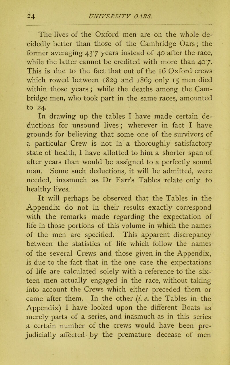 The lives of the Oxford men are on the whole de- cidedly better than those of the Cambridge Oars; the former averaging 437 years instead of 40 after the race, while the latter cannot be credited with more than 407. This is due to the fact that out of the 16 Oxford crews which rowed between 1829 and 1869 only 15 men died within those years; while the deaths among the Cam- bridge men, who took part in the same races, amounted to 24. In drawing up the tables I have made certain de- ductions for unsound lives; wherever in fact I have grounds for believing that some one of the survivors of a particular Crew is not in a thoroughly satisfactory state of health, I have allotted to him a shorter span of after years than would be assigned to a perfectly sound man. Some such deductions, it will be admitted, were needed, inasmuch as Dr Farrs Tables relate only to healthy lives. It will perhaps be observed that the Tables in the Appendix do not in their results exactly correspond with the remarks made regarding the expectation of life in those portions of this volume in which the names of the men are specified. This apparent discrepancy between the statistics of life which follow the names of the several Crews and those given in the Appendix, is due to the fact that in the one case the expectations of life are calculated solely with a reference to the six- teen men actually engaged in the race, without taking into account the Crews which either preceded them or came after them. In the other (i. e. the Tables in the Appendix) I have looked upon the different Boats as merely parts of a series, and inasmuch as in this series a certain number of the crews would have been pre- judicially affected by the premature decease of men