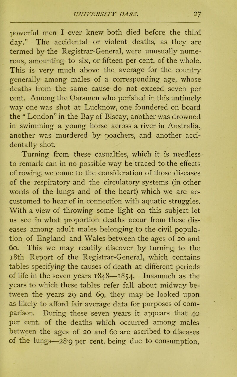 powerful men I ever knew both died before the third day.” The accidental or violent deaths, as they are termed by the Registrar-General, were unusually nume- rous, amounting to six, or fifteen per cent, of the whole. This is very much above the average for the country generally among males of a corresponding age, whose deaths from the same cause do not exceed seven per cent. Among the Oarsmen who perished in this untimely way one was shot at Lucknow, one foundered on board the “ London” in the Bay of Biscay, another was drowned in swimming a young horse across a river in Australia, another was murdered by poachers, and another acci- dentally shot. Turning from these casualties, which it is needless to remark can in no possible way be traced to the effects of rowing, we come to the consideration of those diseases of the respiratory and the circulatory systems (in other words of the lungs and of the heart) which we are ac- customed to hear of in connection with aquatic struggles. With a view of throwing some light on this subject let us see in what proportion deaths occur from these dis- eases among adult males belonging to the civil popula- tion of England and Wales between the ages of 20 and 60. This we may readily discover by turning to the 18th Report of the Registrar-General, which contains tables specifying the causes of death at different periods of life in the seven years 1848—1854. Inasmuch as the years to which these tables refer fall about midway be- tween the years 29 and 69, they may be looked upon as likely to afford fair average data for purposes of com- parison. During these seven years it appears that 40 per cent, of the deaths which occurred among males between the ages of 20 and 60 are ascribed to diseases of the lungs—28^9 per cent, being due to consumption,