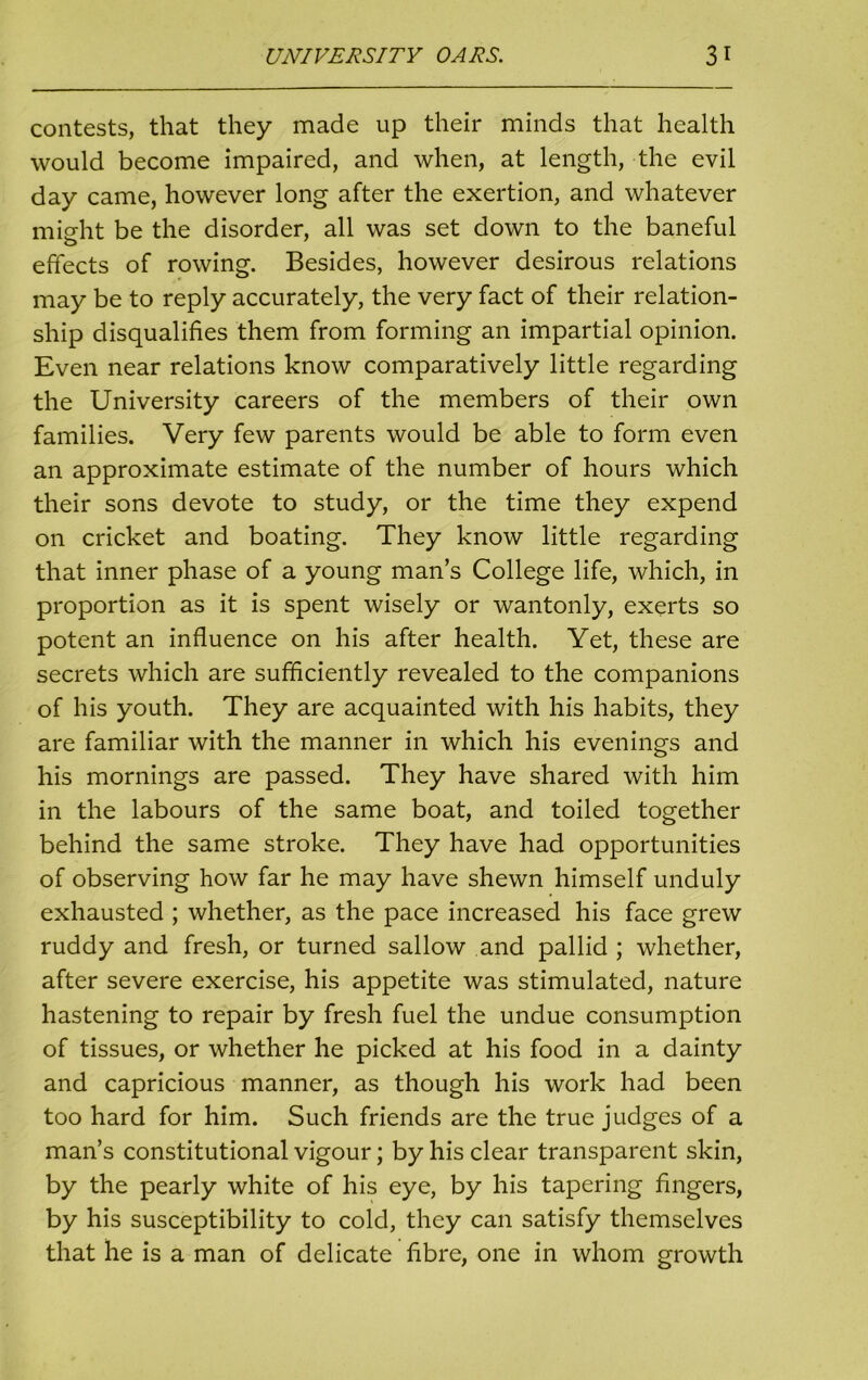 contests, that they made up their minds that health would become impaired, and when, at length, the evil day came, however long after the exertion, and whatever might be the disorder, all was set down to the baneful effects of rowing. Besides, however desirous relations may be to reply accurately, the very fact of their relation- ship disqualifies them from forming an impartial opinion. Even near relations know comparatively little regarding the University careers of the members of their own families. Very few parents would be able to form even an approximate estimate of the number of hours which their sons devote to study, or the time they expend on cricket and boating. They know little regarding that inner phase of a young man’s College life, which, in proportion as it is spent wisely or wantonly, exerts so potent an influence on his after health. Yet, these are secrets which are sufficiently revealed to the companions of his youth. They are acquainted with his habits, they are familiar with the manner in which his evenings and his mornings are passed. They have shared with him in the labours of the same boat, and toiled together behind the same stroke. They have had opportunities of observing how far he may have shewn himself unduly exhausted ; whether, as the pace increased his face grew ruddy and fresh, or turned sallow and pallid ; whether, after severe exercise, his appetite was stimulated, nature hastening to repair by fresh fuel the undue consumption of tissues, or whether he picked at his food in a dainty and capricious manner, as though his work had been too hard for him. Such friends are the true judges of a man’s constitutional vigour; by his clear transparent skin, by the pearly white of his eye, by his tapering fingers, by his susceptibility to cold, they can satisfy themselves that he is a man of delicate fibre, one in whom growth