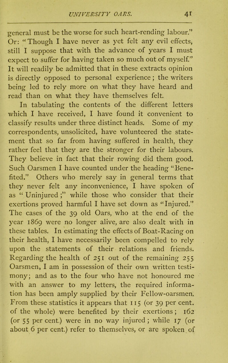 general must be the worse for such heart-rending labour.” Or: “Though I have never as yet felt any evil effects, still I suppose that with the advance of years I must expect to suffer for having taken so much out of myself.” It will readily be admitted that in these extracts opinion is directly opposed to personal experience; the writers being led to rely more on what they have heard and read than on what they have themselves felt. In tabulating the contents of the different letters which I have received, I have found it convenient to classify results under three distinct heads. Some of my correspondents, unsolicited, have volunteered the state- ment that so far from having suffered in health, they rather feel that they are the stronger for their labours. They believe in fact that their rowing did them good. Such Oarsmen I have counted under the heading “-Bene- fited.” Others who merely say in general terms that they never felt any inconvenience, I have spoken of as “ Uninjured while those who consider that their exertions proved harmful I have set down as “Injured.” The cases of the 39 old Oars, who at the end of the year 1869 were no longer alive, are also dealt with in , % these tables. In estimating the effects of Boat-Racing on their health, I have necessarily been compelled to rely upon the statements of their relations and friends. Regarding the health of 25 1 out of the remaining 255 Oarsmen, I am in possession of their own written testi- mony; and as to the four who have not honoured me with an answer to my letters, the required informa- tion has been amply supplied by their Fellow-oarsmen. From these statistics it appears that 115 (or 39 per cent, of the whole) were benefited by their exertions ; 162 (or 55 percent.) were in no way injured; while 17 (or about 6 per cent.) refer to themselves, or are spoken of