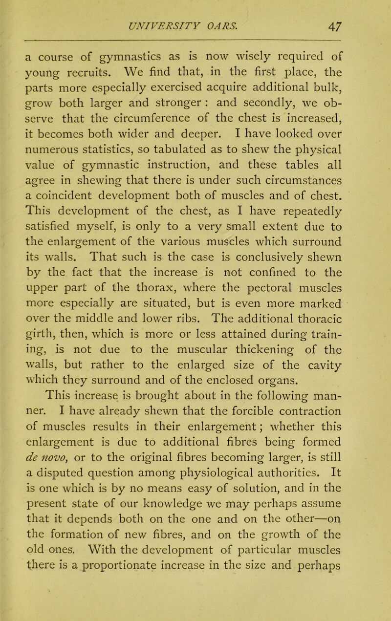 a course of gymnastics as is now wisely required of young recruits. We find that, in the first place, the parts more especially exercised acquire additional bulk, grow both larger and stronger : and secondly, we ob- serve that the circumference of the chest is increased, it becomes both wider and deeper. I have looked over numerous statistics, so tabulated as to shew the physical value of gymnastic instruction, and these tables all agree in shewing that there is under such circumstances a coincident development both of muscles and of chest. This development of the chest, as I have repeatedly satisfied myself, is only to a very small extent due to the enlargement of the various muscles which surround its walls. That such is the case is conclusively shewn by the fact that the increase is not confined to the upper part of the thorax, where the pectoral muscles more especially are situated, but is even more marked over the middle and lower ribs. The additional thoracic girth, then, which is more or less attained during train- ing, is not due to the muscular thickening of the walls, but rather to the enlarged size of the cavity which they surround and of the enclosed organs. This increase is brought about in the following man- ner. I have already shewn that the forcible contraction of muscles results in their enlargement; whether this enlargement is due to additional fibres being formed de novo, or to the original fibres becoming larger, is still a disputed question among physiological authorities. It is one which is by no means easy of solution, and in the present state of our knowledge we may perhaps assume that it depends both on the one and on the other—on the formation of new fibres, and on the growth of the old ones. With the development of particular muscles there is a proportionate increase in the size and perhaps