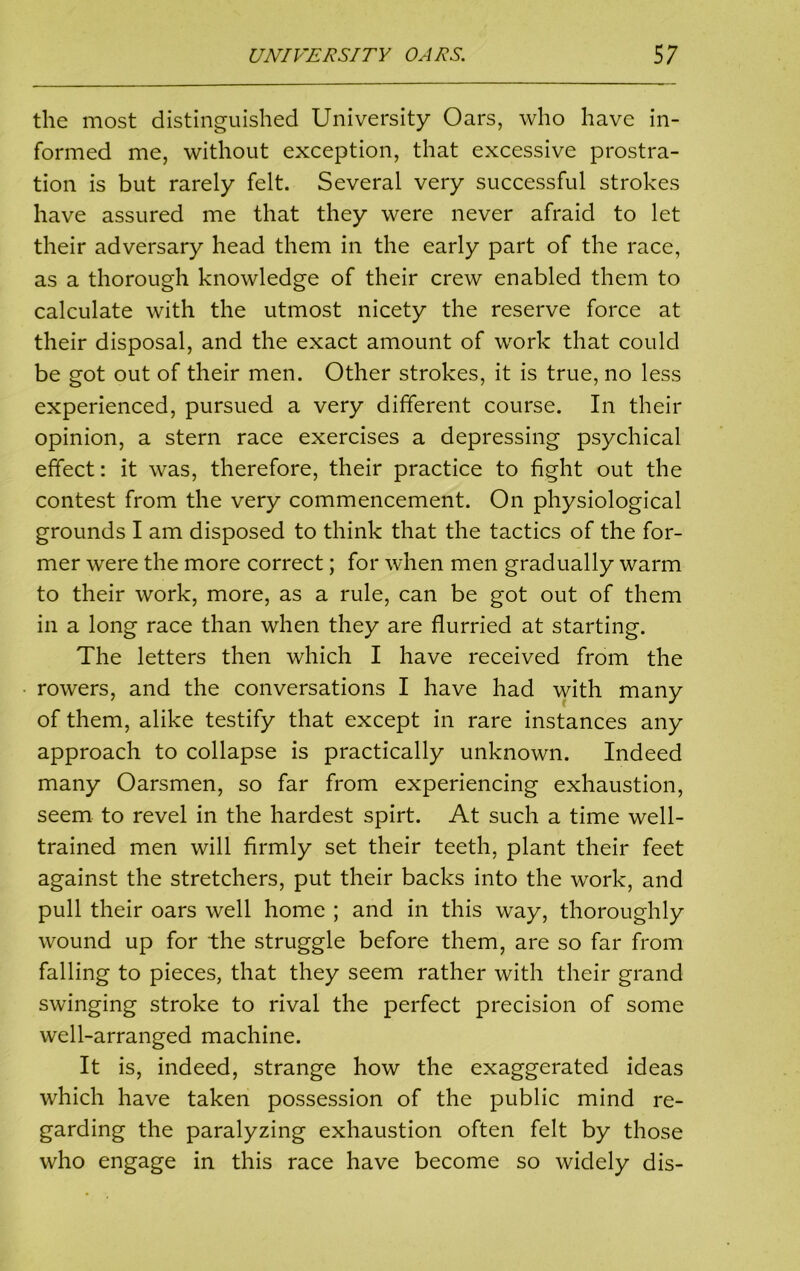 the most distinguished University Oars, who have in- formed me, without exception, that excessive prostra- tion is but rarely felt. Several very successful strokes have assured me that they were never afraid to let their adversary head them in the early part of the race, as a thorough knowledge of their crew enabled them to calculate with the utmost nicety the reserve force at their disposal, and the exact amount of work that could be got out of their men. Other strokes, it is true, no less experienced, pursued a very different course. In their opinion, a stern race exercises a depressing psychical effect: it was, therefore, their practice to fight out the contest from the very commencement. On physiological grounds I am disposed to think that the tactics of the for- mer were the more correct; for when men gradually warm to their work, more, as a rule, can be got out of them in a long race than when they are flurried at starting. The letters then which I have received from the rowers, and the conversations I have had with many of them, alike testify that except in rare instances any approach to collapse is practically unknown. Indeed many Oarsmen, so far from experiencing exhaustion, seem to revel in the hardest spirt. At such a time well- trained men will firmly set their teeth, plant their feet against the stretchers, put their backs into the work, and pull their oars well home ; and in this way, thoroughly wound up for the struggle before them, are so far from falling to pieces, that they seem rather with their grand swinging stroke to rival the perfect precision of some well-arranged machine. It is, indeed, strange how the exaggerated ideas which have taken possession of the public mind re- garding the paralyzing exhaustion often felt by those who engage in this race have become so widely dis-