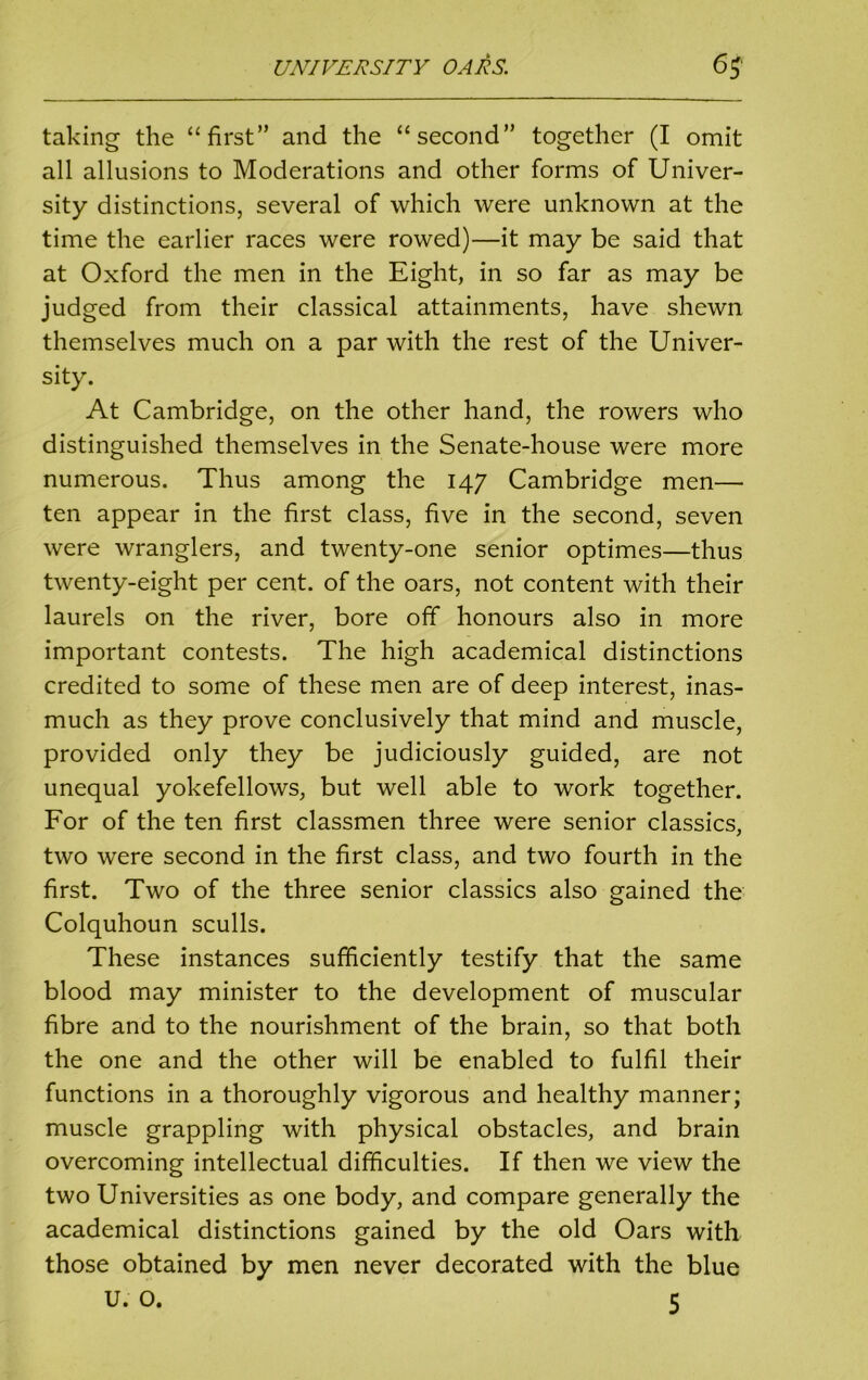 taking the “first” and the “second” together (I omit all allusions to Moderations and other forms of Univer- sity distinctions, several of which were unknown at the time the earlier races were rowed)—it may be said that at Oxford the men in the Eight, in so far as may be judged from their classical attainments, have shewn themselves much on a par with the rest of the Univer- sity. At Cambridge, on the other hand, the rowers who distinguished themselves in the Senate-house were more numerous. Thus among the 147 Cambridge men— ten appear in the first class, five in the second, seven were wranglers, and twenty-one senior optimes—thus twenty-eight per cent, of the oars, not content with their laurels on the river, bore off honours also in more important contests. The high academical distinctions credited to some of these men are of deep interest, inas- much as they prove conclusively that mind and muscle, provided only they be judiciously guided, are not unequal yokefellows, but well able to work together. For of the ten first classmen three were senior classics, two were second in the first class, and two fourth in the first. Two of the three senior classics also gained the Colquhoun sculls. These instances sufficiently testify that the same blood may minister to the development of muscular fibre and to the nourishment of the brain, so that both the one and the other will be enabled to fulfil their functions in a thoroughly vigorous and healthy manner; muscle grappling with physical obstacles, and brain overcoming intellectual difficulties. If then we view the two Universities as one body, and compare generally the academical distinctions gained by the old Oars with those obtained by men never decorated with the blue U. O. 5