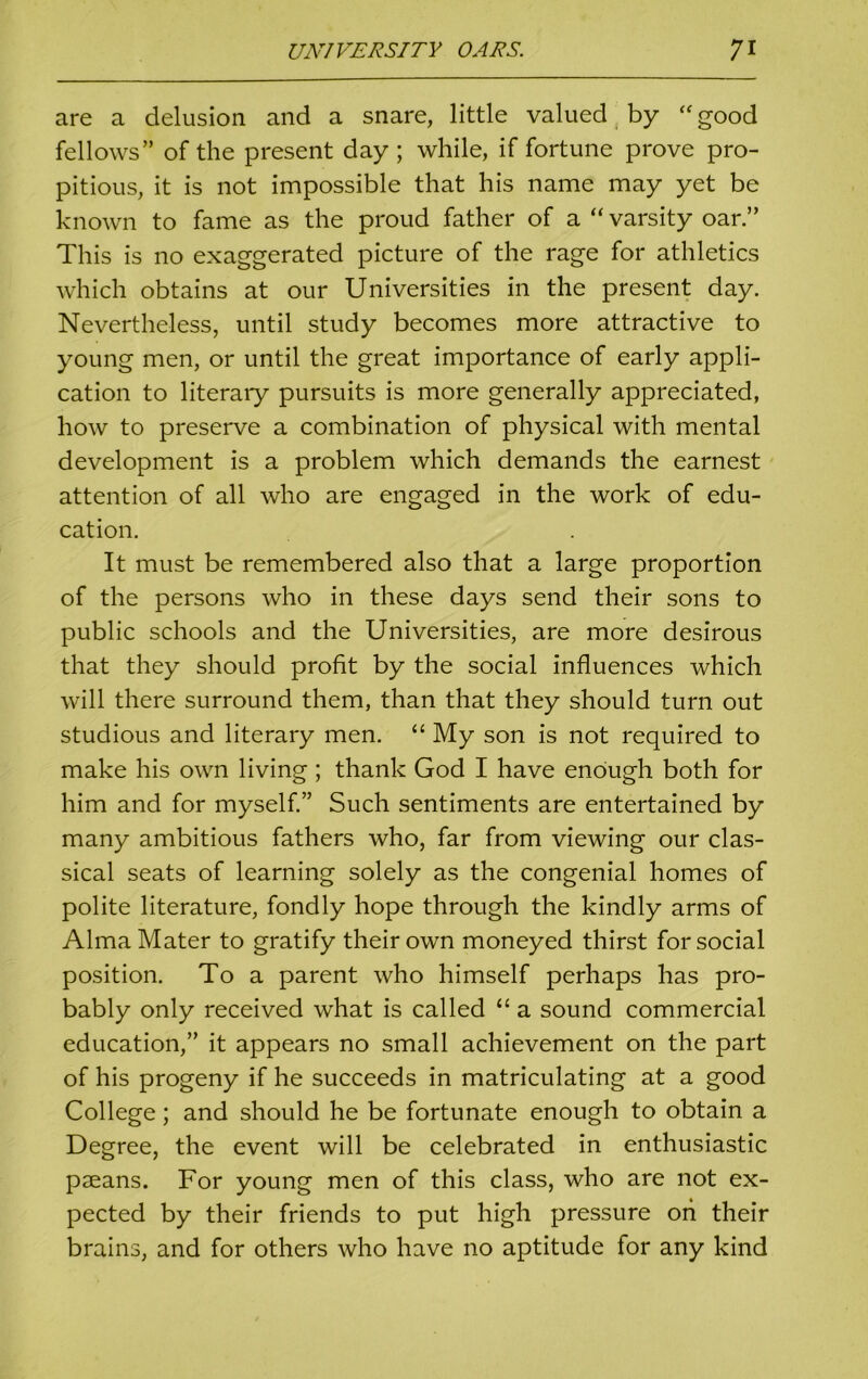 are a delusion and a snare, little valued by “good fellows” of the present day; while, if fortune prove pro- pitious, it is not impossible that his name may yet be known to fame as the proud father of a “ varsity oar.” This is no exaggerated picture of the rage for athletics which obtains at our Universities in the present day. Nevertheless, until study becomes more attractive to young men, or until the great importance of early appli- cation to literary pursuits is more generally appreciated, how to preserve a combination of physical with mental development is a problem which demands the earnest attention of all who are engaged in the work of edu- cation. It must be remembered also that a large proportion of the persons who in these days send their sons to public schools and the Universities, are more desirous that they should profit by the social influences which will there surround them, than that they should turn out studious and literary men. “ My son is not required to make his own living ; thank God I have enough both for him and for myself.” Such sentiments are entertained by many ambitious fathers who, far from viewing our clas- sical seats of learning solely as the congenial homes of polite literature, fondly hope through the kindly arms of Alma Mater to gratify their own moneyed thirst for social position. To a parent who himself perhaps has pro- bably only received what is called “ a sound commercial education,” it appears no small achievement on the part of his progeny if he succeeds in matriculating at a good College ; and should he be fortunate enough to obtain a Degree, the event will be celebrated in enthusiastic paeans. For young men of this class, who are not ex- pected by their friends to put high pressure oh their brains, and for others who have no aptitude for any kind