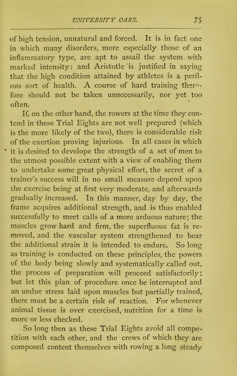 of high tension, unnatural and forced. It is in fact one in which many disorders, more especially those of an inflammatory type, are apt to assail the system with marked intensity: and Aristotle'is justified in saying that the high condition attained by athletes is a peril- ous sort of health. A course of hard training there- fore should not be taken unnecessarily, nor yet too often. If, on the other hand, the rowers at the time they con- tend in these Trial Eights are not well prepared (which is the more likely of the two), there is considerable risk of the exertion proving injurious. In all cases in which ■ it is desired to develope the strength of a set of men to the utmost possible extent with a view of enabling them to undertake some great physical effort, the secret of a trainer’s success will in no small measure depend upon the exercise being at first very moderate, and afterwards gradually increased. In this manner, day by day, the frame acquires additional strength, and is thus enabled successfully to meet calls of a more arduous nature; the muscles grow hard and firm, the superfluous fat is re- moved, and the vascular system strengthened to bear the additional strain it is intended to endure. So long as training is conducted on these principles, the powers of the body being slowly and systematically called out, the process of preparation will proceed satisfactorily; but let this plan of procedure once be interrupted and an undue stress laid upon muscles but partially trained, there must be a certain risk of reaction. For whenever animal tissue is over exercised, nutrition for a time is more or less checked. So long then as these Trial Eights avoid all compe- tition with each other, and the crews of which they are composed content themselves with rowing a long steady