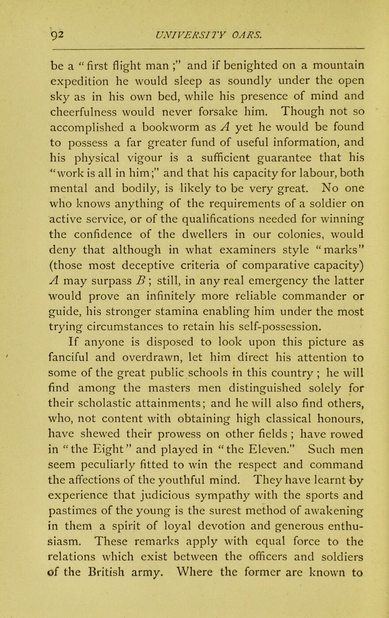 be a “ first flight man and if benighted on a mountain expedition he would sleep as soundly under the open sky as in his own bed, while his presence of mind and cheerfulness would never forsake him. Though not so accomplished a bookworm as A yet he would be found to possess a far greater fund of useful information, and his physical vigour is a sufficient guarantee that his “work is all in him;” and that his capacity for labour, both mental and bodily, is likely to be very great. No one who knows anything of the requirements of a soldier on active service, or of the qualifications needed for winning the confidence of the dwellers in our colonies, would deny that although in what examiners style “marks” (those most deceptive criteria of comparative capacity) A may surpass B; still, in any real emergency the latter would prove an infinitely more reliable commander or guide, his stronger stamina enabling him under the most trying circumstances to retain his self-possession. If anyone is disposed to look upon this picture as fanciful and overdrawn, let him direct his attention to some of the great public schools in this country ; he will find among the masters men distinguished solely for their scholastic attainments; and he will also find others, who, not content with obtaining high classical honours, have shewed their prowess on other fields ; have rowed in “the Eight” and played in “the Eleven.” Such men seem peculiarly fitted to win the respect and command the affections of the youthful mind. They have learnt by experience that judicious sympathy with the sports and pastimes of the young is the surest method of awakening in them a spirit of loyal devotion and generous enthu- siasm. These remarks apply with equal force to the relations which exist between the officers and soldiers of the British army. Where the former are known to