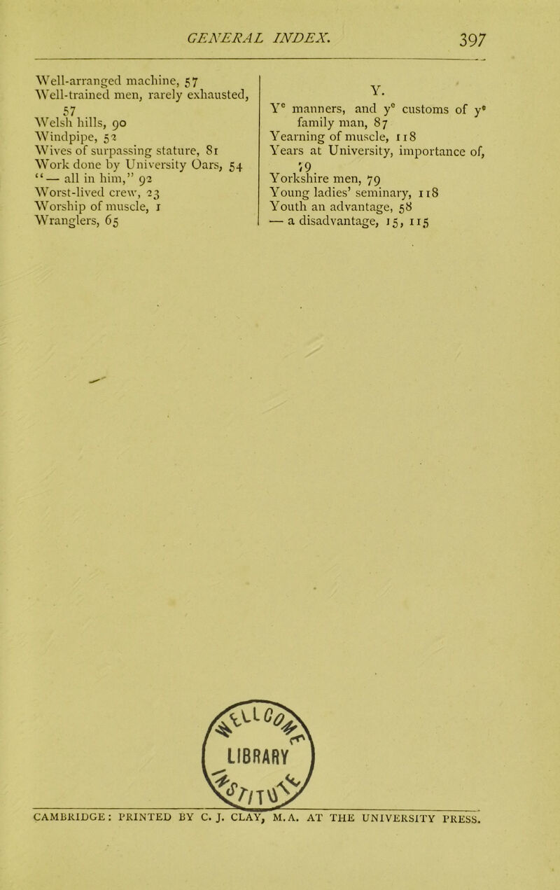 Well-arranged machine, 57 Well-trained men, rarely exhausted, 57 Welsh hills, 90 Windpipe, 5'2- Wives of surpassing stature, 81 Work done by University Oars, 54 “ — all in him,” 9a Worst-lived crew, '23 Worship of muscle, 1 Wranglers, 65 Y. Ye manners, and y° customs of y® family man, 87 Yearning of muscle, 118 Years at University, importance of, 79. Yorkshire men, 79 Young ladies’ seminary, 118 Youth an advantage, 58 — a disadvantage, 15, 115 CAMBRIDGE: PRINTED BY C. J. CLAY, M. A. AT THE UNIVERSITY PRESS.