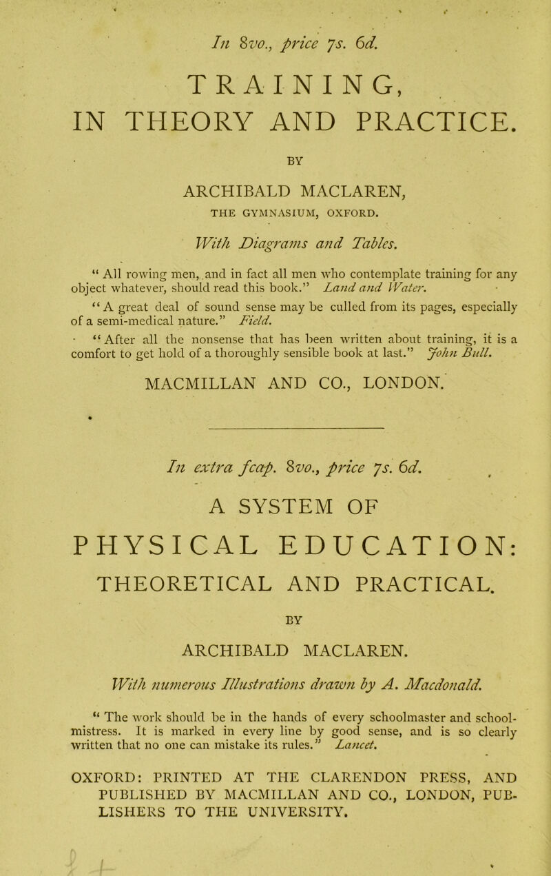 TRAINING, IN THEORY AND PRACTICE. BY ARCHIBALD MACLAREN, THE GYMNASIUM, OXFORD. With Diagrams and Tables. “ All rowing men, and in fact all men who contemplate training for any object whatever, should read this book.” Land and Water. “A great deal of sound sense may be culled from its pages, especially of a semi-medical nature.” Field. “After all the nonsense that has been written about training, it is a comfort to get hold of a thoroughly sensible book at last.” John Bull. MACMILLAN AND CO., LONDON. In extra fcap. Svo., price ys. 6d. A SYSTEM OF PHYSICAL EDUCATION: THEORETICAL AND PRACTICAL. BY ARCHIBALD MACLAREN. With numerous Illustrations drawn by A. Macdonald. “ The work should be in the hands of every schoolmaster and school- mistress. It is marked in every line by good sense, and is so clearly written that no one can mistake its rules. ” Lancet. OXFORD: PRINTED AT THE CLARENDON PRESS, AND PUBLISHED BY MACMILLAN AND CO., LONDON, PUB- LISHERS TO THE UNIVERSITY.