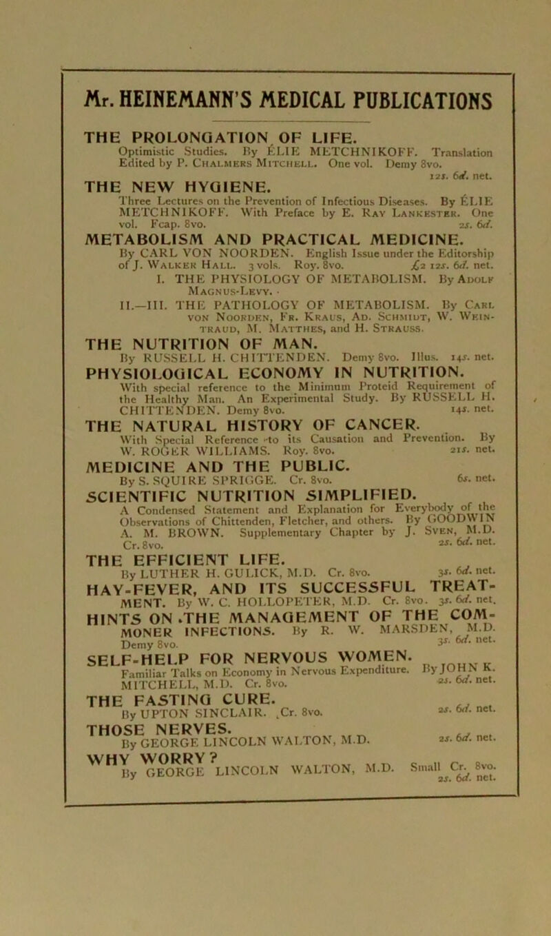 Mr. HEINEMANN'S MEDICAL PUBLICATIONS THE PROLONGATION OF LIFE. Optimistic Studios. P.y ÉLIE METCHNIKOFF. Translation Edited by P. Chalmers Mitchell. One vol. Demy 8vo. i2ï. bd. net. THE NEW HYGIENE. Three Lectures on the Prévention of Infectious Diseases. By ÉLIE METCHNIKOFF. With Préfacé by E. Ray I.ankestek. One vol. Fcap. 8vo. zs. 6d. METABOLISM AND PRACT1CAL MEDICINE. By CARL VON NOORDEN. English Issue under the Editorsbip of J. Walker Hall. 3 vols. Roy. 8vo. L? 12s. bd. net. I. THE PHYSIOLOGY OF METABOLISM. By Adolk Magn us-Levy. • IL—III. THE PATHOLOGY OF METABOLISM. By Cari. von Noordf.n, Fr. Kraus, Ad. Schmidt, W. Wein- traud, M. Matthes, and H. Strauss. THE NUTRITION OF MAN. By RUSSELL H. CH ITTENDEN. Demy 8vo. Jllus. 14T.net. PHYSIOLOGICAL ECONOMY IN NUTRITION. With spécial reference to the Minimum Proteid Requirement of the Healthy Man. An Experimental Study. By RUSSELL H. CH ITTENDEN. Demy 8vo. 14i.net. THE NATURAL HISTORY OF CANCER. With Spécial Reference -to ils Causation and Prévention. By W. ROGER WILLIAMS. Roy. 8vo. 21s. net. MEDICINE AND THE PUBLIC. By S. SQU1 RE SPRIGGE. Cr. 8vo. 6i. net. SCIENTIFIC NUTRITION SIMPLIFIER. A Condensed Slatement and Explanation for Everybtxly of the Observations of Chittendcn, Fletcher, and others. By GOODWIN A. M. BROWN. Supplementary Chapter by J. Sven, M.D. Cr. 8vo. 2S- 6*- net- THE EFFICIENT LIFE. By LUTHER H. GULICK, M.D. Cr. 8vo. 3*- M. net. HAY-FEVER, AND ITS SUCCESSFUL TREAT- MENT. By W. C. HOLLOPETER, M.D. Cr. 8vo. 3s. 6d. net. HINTS ON .THE MANAGEMENT OF THE COM- MONER INFECTIONS. By R. W. MARSDEN, M.D. Demy 8vo. SELF-HELP FOR NERVOUS WOMEN Familiar Talks on Economy in Ncrvous Expcnditure, MITCHELL, M.l). Cr. 8vo. THE FASTING CURE. By UPTON SINCLAIR. .Cr. 8vo. THOSE NERVES. Iîy GEORGE LINCOLN WALTON, M.D. WHY WORRY ? 15y GEORGE LINCOLN WALTON, M.D. 3i. 6d. net. ByJOHNK. ai. 6d. net. 2i> (xi. net. ai. bd. net. Small Cr. 8vo. 2i. bd. net.