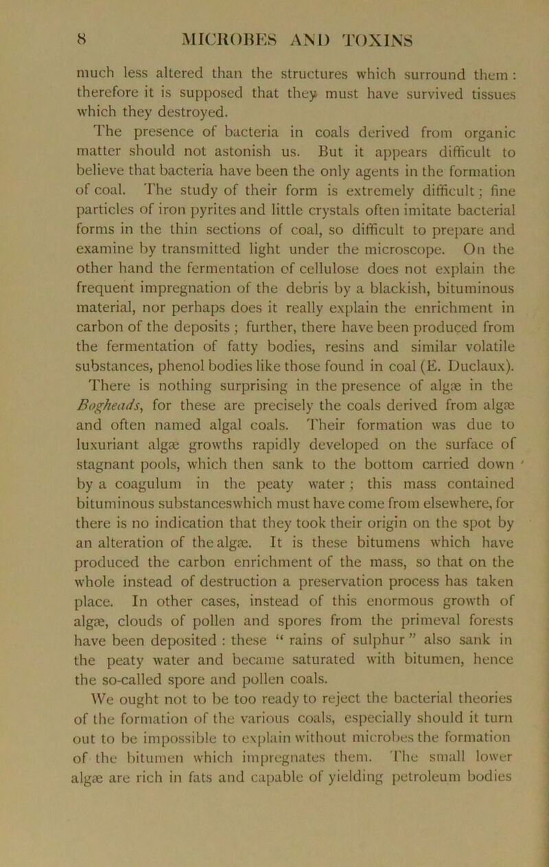 much less altered than the structures which surround them : therefore it is supposed that they must hâve survived tissues which they destroyed. The presence of bacteria in coals derived froin organic matter should not astonish us. But it appears difîficult to believe that bacteria hâve been the only agents in the formation of coal. The study of their form is extremely difîficult ; fine particles of iron pyrites and little crystals often imitate bacterial forms in the thin sections of coal, so difîficult to préparé and examine by transmitted light under the microscope. On the other hand the fermentation of cellulose does not explain the frequent imprégnation of the débris by a blackish, bituminous material, nor perhaps does it really explain the enrichment in carbon of the deposits ; further, there hâve been produçed from the fermentation of fatty bodies, resins and similar volatile substances, phénol bodies like those found in coal (E. Duclaux). There is nothing surprising in the presence of algæ in the Bogheads, for these are precisely the coals derived from algæ and often named algal coals. Their formation was due to luxuriant algæ growths rapidly developed on the surface of stagnant pools, which then sank to the bottom carried down ' by a coagulum in the peaty water ; this mass contained bituminous substanceswhich must hâve corne from elsewhere, for there is no indication that they took their origin on the spot by an alteration of the algæ. It is these bitumens which hâve produçed the carbon enrichment of the mass, so that on the whole instead of destruction a préservation process has taken place. In other cases, instead of this enormous growth of algæ, clouds of pollen and spores from the primeval forests hâve been deposited : these “ rains of sulphur ” also sank in the peaty water and became saturated with bitumen, hence the so-called spore and pollen coals. We ought not to be too ready to reject the bacterial théories of the formation of the various coals, especially should it turn out to be impossible to explain without microbes the formation of the bitumen which imprégnâtes them. The small lower algæ are rieh in fats and capable of yielding petroleum bodies