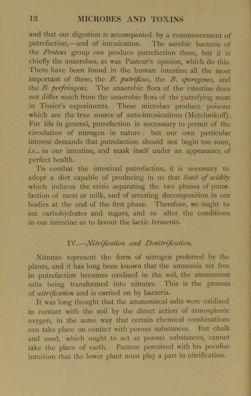 10 and that our digestion is accompanied by a commencement of putréfaction,—and of intoxication. The aérobic bacteria of the Proteus group can produce putréfaction there, but it is chiefly the anaerobes, as was Pasteur’s opinion, which do this. There hâve been found in the human intestine ail the most important of these, the B. putrificus, the B. sporogenes, and the B. perfringens. The anaérobie flora of the intestine does not differ much from the anaérobie flora of the putrefying méat in Tissier’s experiments. These microbes produce poisons which are the true source of auto-intoxications (Metchnikoff). For life in general, putréfaction is necesssary to permit of the circulation of nitrogen in nature : but our own particular interest demands that putréfaction should not begin too soon, i.e., in our intestine, and mask itself under an appearance of perfect health. To combat the intestinal putréfaction, it is necessary to adopt a diet capable of producing in us that limit of acidity which induces the crisis separating the two phases of putré- faction of méat or milk, and of arresting décomposition in our bodies at the end of the first phase. Therefore, we ought to eat carbohydrates and sugars, and so alter the conditions ' in our intestine as to favour the lactic ferments. IV.—Nitrification and Dénitrification. Nitrates represent the form of nitrogen preferred by the plants, and it has long been known that the ammonia set free in putréfaction becomes oxidised in the soil, the ammonium salts being transformed into nitrates. This is the process of nitrification and is carried on by bacteria. It was long thought that the ammoniacal salts were oxidised in contact with the soil by the direct action of atmospheric oxygen, in the same way that certain Chemical combinations can take place on contact with porous substances. But chalk and sand, which ought to act as porous substances, cannot take the place of earth. Pasteur perceived with his peculiar intuition that the lower plant must play a part in nitrification.