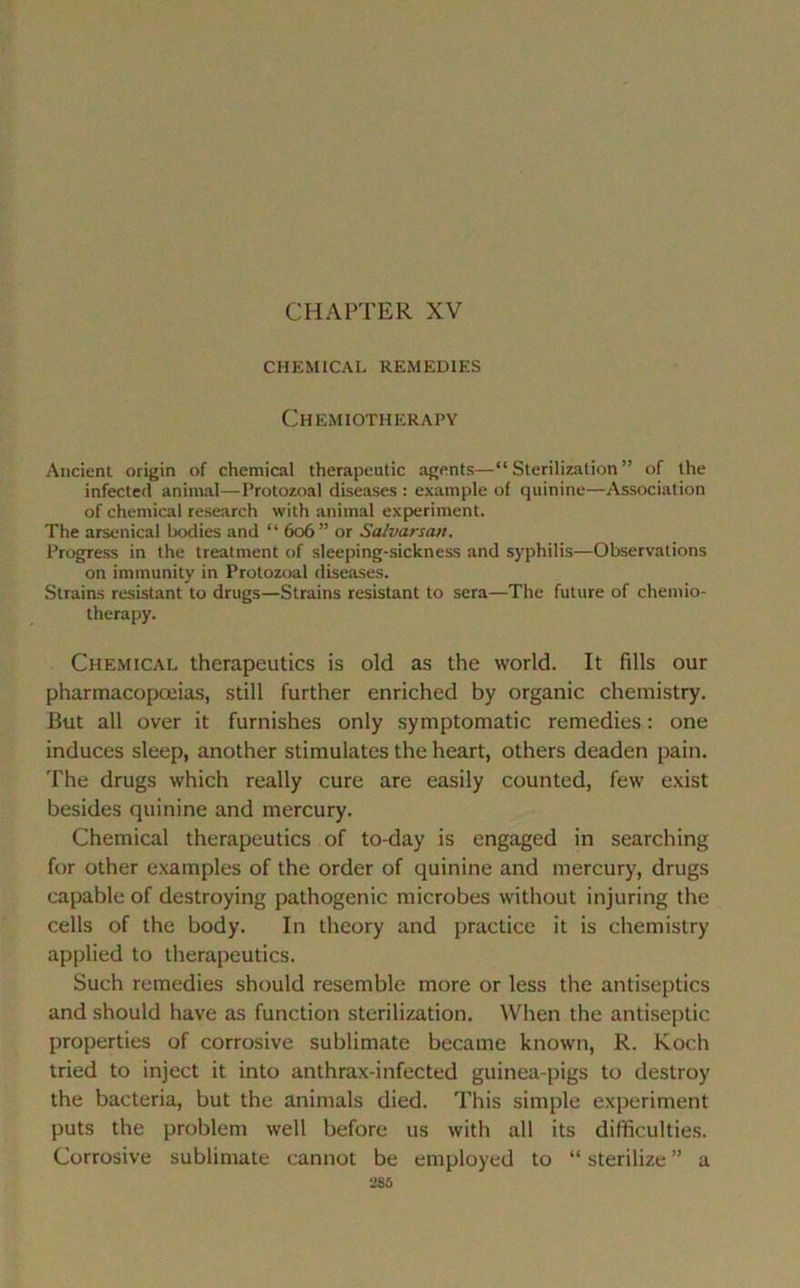 CHAPTER XV CHEMICAL REMEDIES Chemiotherapy Ancient origin of Chemical therapeutic agents—“ Sterilizalion ” of the infected animal—Protozoal diseases : example of quinine—Association of Chemical research with animal experiment. The arsenical bodies and “ 606” or Salvarsan. Progress in the treatment of sleeping-sickness and syphilis—Observations on immunity in Protozoal diseases. Strains résistant to drugs—Strains résistant to sera—The future of chemio- therapy. Chemical therapeutics is old as the world. It fills our pharmacopœias, still further enriched by organic chemistry. But ail over it furnishes only symptomatic remédiés : one induces sleep, another stimulâtes the heart, others deaden pain. The drugs which really cure are easily counted, few exist besides quinine and mercury. Chemical therapeutics of to-day is engaged in searching for other examples of the order of quinine and mercury, drugs capable of destroying pathogenic microbes without injuring the cells of the body. In theory and practice it is chemistry applied to therapeutics. Such remédiés should resemble more or less the antiseptics and should hâve as function sterilization. When the antiseptie properties of corrosive sublimate became known, R. Koch tried to inject it into anthrax-infected guinea-pigs to destroy the bacteria, but the animais died. This simple experiment puts the problem well before us with ail its difficultés. Corrosive sublimate cannot be employed to “ sterilize ” a