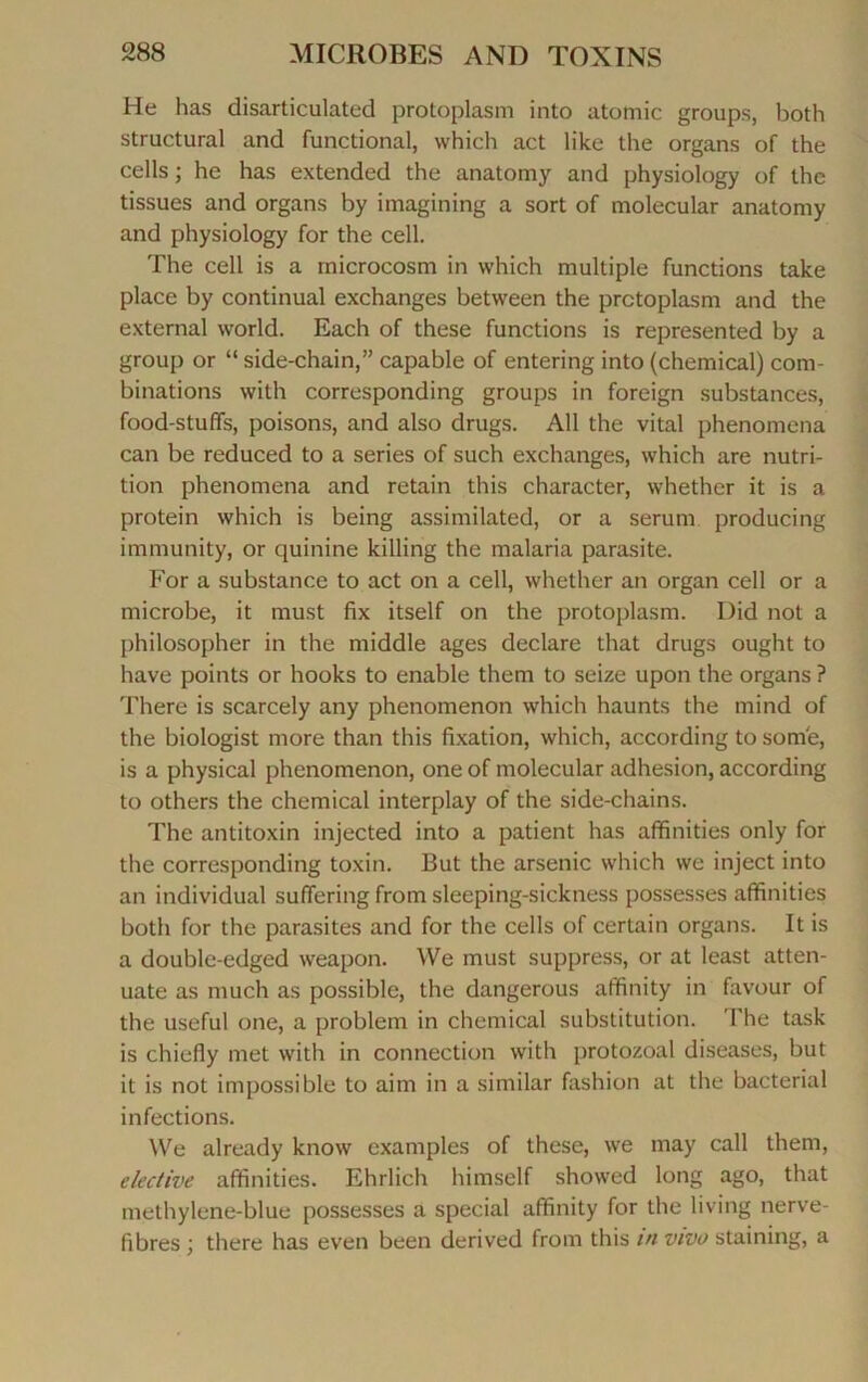 He lias disarticulated protoplasm into atomic groups, both structural and functional, which act like the organs of the cells ; he has extended the anatomy and physiology of the tissues and organs by imagining a sort of molecular anatomy and physiology for the cell. The cell is a rnicrocosm in which multiple functions take place by continuai exchanges between the protoplasm and the external world. Each of these functions is represented by a group or “ side-chain,” capable of entering into (chemical) com- binations with corresponding groups in foreign substances, food-stuffs, poisons, and also drugs. Ail the vital phenomena can be reduced to a sériés of such exchanges, which are nutri- tion phenomena and retain this character, whether it is a protein which is being assimilated, or a sérum producing immunity, or quinine killing the malaria parasite. For a substance to act on a cell, whether an organ cell or a microbe, it must fix itself on the protoplasm. Did not a philosopher in the middle âges déclaré that drugs ought to hâve points or hooks to enable them to seize upon the organs ? There is scarcely any phenomenon which haunts the mind of the biologist more than this fixation, which, according to some, is a physical phenomenon, one of molecular adhesion, according to others the chemical interplay of the side-chains. The antitoxin injected into a patient has affinities only for the corresponding toxin. But the arsenic which we inject into an individual suffering from sleeping-sickness possesses affinities both for the parasites and for the cells of certain organs. It is a double-edged weapon. We must suppress, or at least atten- uate as much as possible, the dangerous affinity in favour of the useful one, a problem in chemical substitution. The task is chiefly met with in connection with protozoal diseases, but it is not impossible to aim in a similar fashion at the bacterial infections. We already know examples of these, we may call them, elective affinities. Ehrlich himself showed long ago, that methylene-blue possesses a spécial affinity for the living nerve- fibres ; there has even been derived from this in vivo staining, a