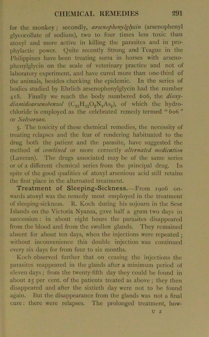 for the monkey ; secondly, arsenophenylglycin (arsenophenyl glycocollate of sodium), two to four times less toxic than atoxyl and more active in killing the parasites and in pro- phylactic power. Quite recently Strong and Teague in the Philippines hâve been treating surra in liorses vvith arseno- phenylglycin on the scale of veterinary practice and not of laboratory experiment, and hâve cured more than one-third of the animais, besides checking the épidémie. In the sériés of bodies studied by Ehrlich arsenophenylglycin had the number 418. Finally we reach the body numbered 606, the dioxy- diamidoarsenobenzol (C12H1202N,,As2), of which the hydro- chloride is employed as the celebrated remedy termed “ 606 ” or Salvarsan. 5. The toxicity of these Chemical remédiés, the necessity of treating relapses and the fear of rendering habituated to the drug both the patient and the parasite, hâve suggested the method of combined or more correctly alternated médication (Laveran). The drugs associated may be of the same sériés or of a different Chemical sériés from the principal drug. In spite of the good qualities of atoxyl arsenious acid still retains the lïrst place in the alternated treatment. Treatment of Sleeping-Sickness.—From 1906 on- wards atoxyl was the remedy most employed in the treatment of sleeping-sickness. R. Koch during h is sojourn in the Sese Islands on the Victoria Nyanza, gave half a grain two days in succession : in about eight hours the parasites disappeared from the blood and from the swollen glands. They remained absent for about ten days, when the injections were repeated ; without inconvenience this double injection was continued every six days for from four to six months. Koch observed further that on eeasing the injections the parasites reappeared in the glands after a minimum period of eleven days ; from the twenty-fifth day they could be found in about 25 per cent, of the patients treated as above ; they then disappeared and after the sixtieth day were not to be found again. But the disappearance from the glands was not a final cure : there were relapses. The prolonged treatment, how- u 2