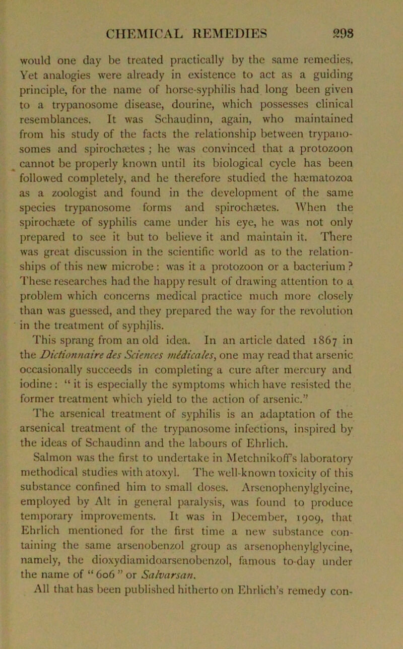 would one day be treated practically by the same remédiés. Yet analogies were already in existence to act as a guiding principle, for the naine of horse-syphilis had long been giveti to a trypanosome disease, dourine, which possesses clinical resemblances. It was Schaudinn, again, who maintained from his study of the facts the relationship between trypano- somes and spirochætes ; he was convinced that a protozoon cannot be properly known until its biological cycle has been followed completely, and he therefore studied the hæmatozoa as a zoologist and found in the development of the same species trypanosome forms and spirochætes. When the spirochæte of syphilis came under his eye, he was not only prepared to sce it but to believe it and maintain it. There was great discussion in the scientific world as to the relation- ships of this new microbe : was it a protozoon or a bacterium ? These researches had the happy resuit of drawing attention to a problem which concerns medical practice much more closely than was guessed, and they prepared the way for the révolution in the treatment of syphilis. This sprang from an old idea. In an article dated 1867 in the Dictionnaire des Sciences médicales, one may read that arsenic occasionally succeeds in completing a cure after mercury and iodine : “ it is especially the symptoms which hâve resisted the former treatment which yield to the action of arsenic.” The arsenical treatment of syphilis is an adaptation of the arsenical treatment of the trypanosome infections, inspired by the ideas of Schaudinn and the labours of Ehrlich. Salmon was the first to undertake in Metchnikoffs laboratory methodical studies with atoxyl. The well-known toxicity of this substance confined him to small doses. Arsenophenylglycine, employed by Alt in general paralysis, was found to produce temporary improvements. It was in December, 1909, that Ehrlich mentioned for the first time a new substance con- taining the same arsenobenzol group as arsenophenylglycine, namely, the dioxydiamidoarsenobenzol, famous to-day under the name of “ 606 ” or Salvarsan. Ail that has been published hitherto on Ehrlich’s remedy con-