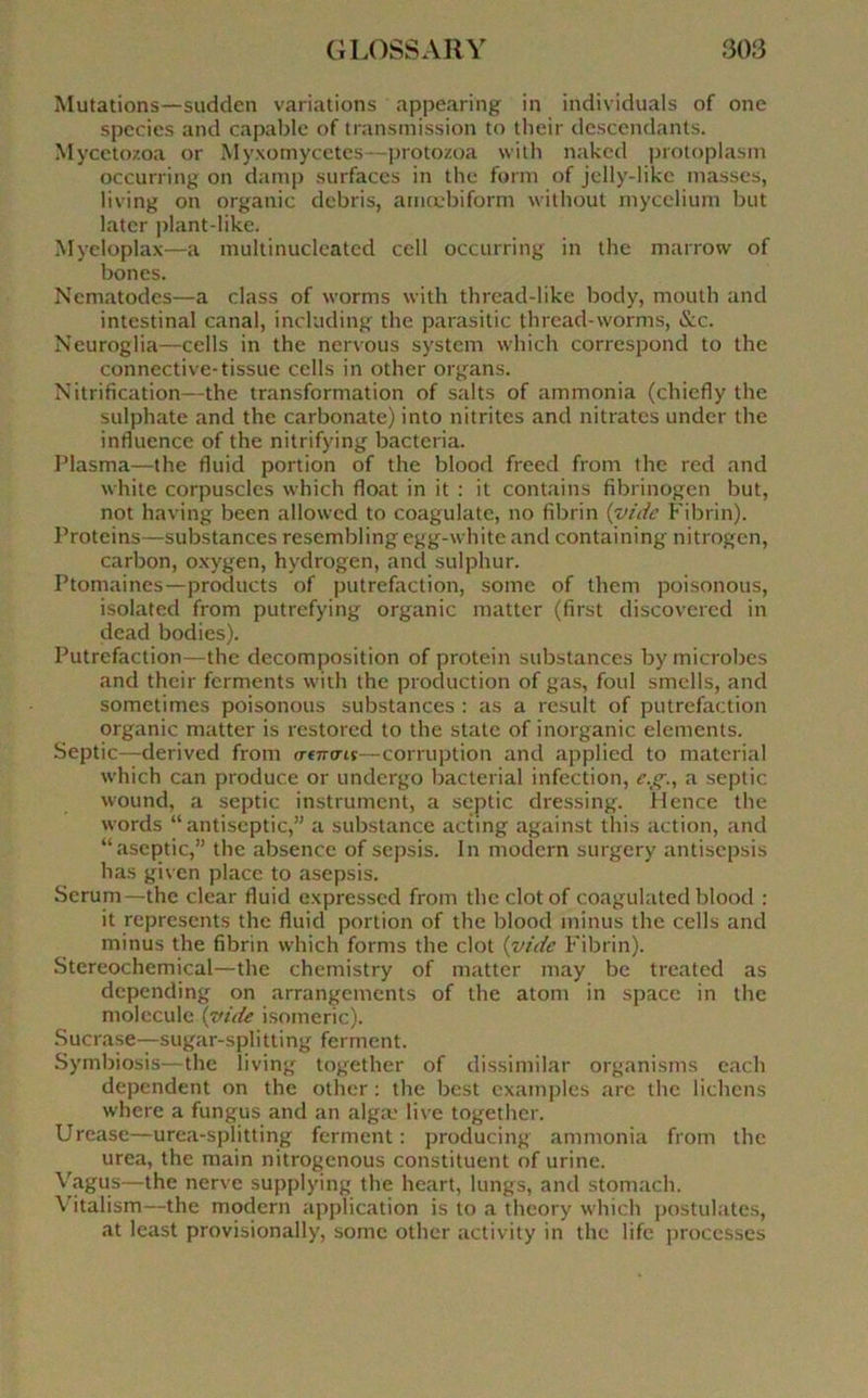 Mutations—sudden variations appearing in individuals of one species and capable of transmission to their descendants. Mycetozoa or Myxomycètes—protozoa with naked protoplasm occurring on damp surfaces in the forni of jelly-likc masses, living on organic débris, amœbiform without mycélium but later plant-like. Myeloplax—a multinuclcated ccll occurring in the marrow of bones. Nematodes—a class of worms with thread-like body, mouth and intestinal canal, ineluding the parasitic thread-worms, &c. Neuroglia—cells in the nervous System which correspond to the connective-tissue cells in other organs. Nitrification—the transformation of salts of ammonia (chiefly the sulphate and the carbonate) into nitrites and nitrates under the influence of the nitrifying bacteria. Plasma—the fluid portion of the blood freed from the red and white corpuscles which float in it : it contains fibrinogen but, not having been allowed to coagulate, no fibrin {vide Fibrin). Proteins—substances resembling egg-white and containing nitrogen, carbon, oxygen, hydrogen, and sulphur. Ptomaines—products of putréfaction, some of them poisonous, isolatecl from putrefying organic matter (first cliscovered in dead bodies). Putréfaction—the décomposition of protein substances by microbes and their ferments with the production of gas, foui smells, and sometimes poisonous substances : as a resuit of putréfaction organic matter is restored to the State of inorganic éléments. Septic—derived from irencns—corruption and applied to material which can produce or undergo bacterial infection, e.g., a septic wound, a septic instrument, a septic dressing. Hence the words “antiseptie,” a substance acting against this action, and “aseptie,” the absence of sepsis. In modem surgery antisepsis has given place to asepsis. Sérum—the clear fluid expresscd from the clotof coagulated blood : it represents the fluid portion of the blood minus the cells and minus the fibrin which forms the clôt (vide Fibrin). Stereochemical—the chemistry of matter may be treated as depending on arrangements of the atom in space in the molécule {vide isomeric). Sucrase—sugar-splitting ferment. Symbiosis—the living together of dissimilar organisms each dépendent on the other : the best examples arc the lichens where a fungus and an algæ live together. Urease—urea-splitting ferment: producing ammonia from the urea, the main nitrogenous constituent of urine. Vagus—the nerve supplying the heart, longs, and stomach. \Titalism—the modem application is to a theory which postulâtes, at least provisionally, some other activity in the life processes