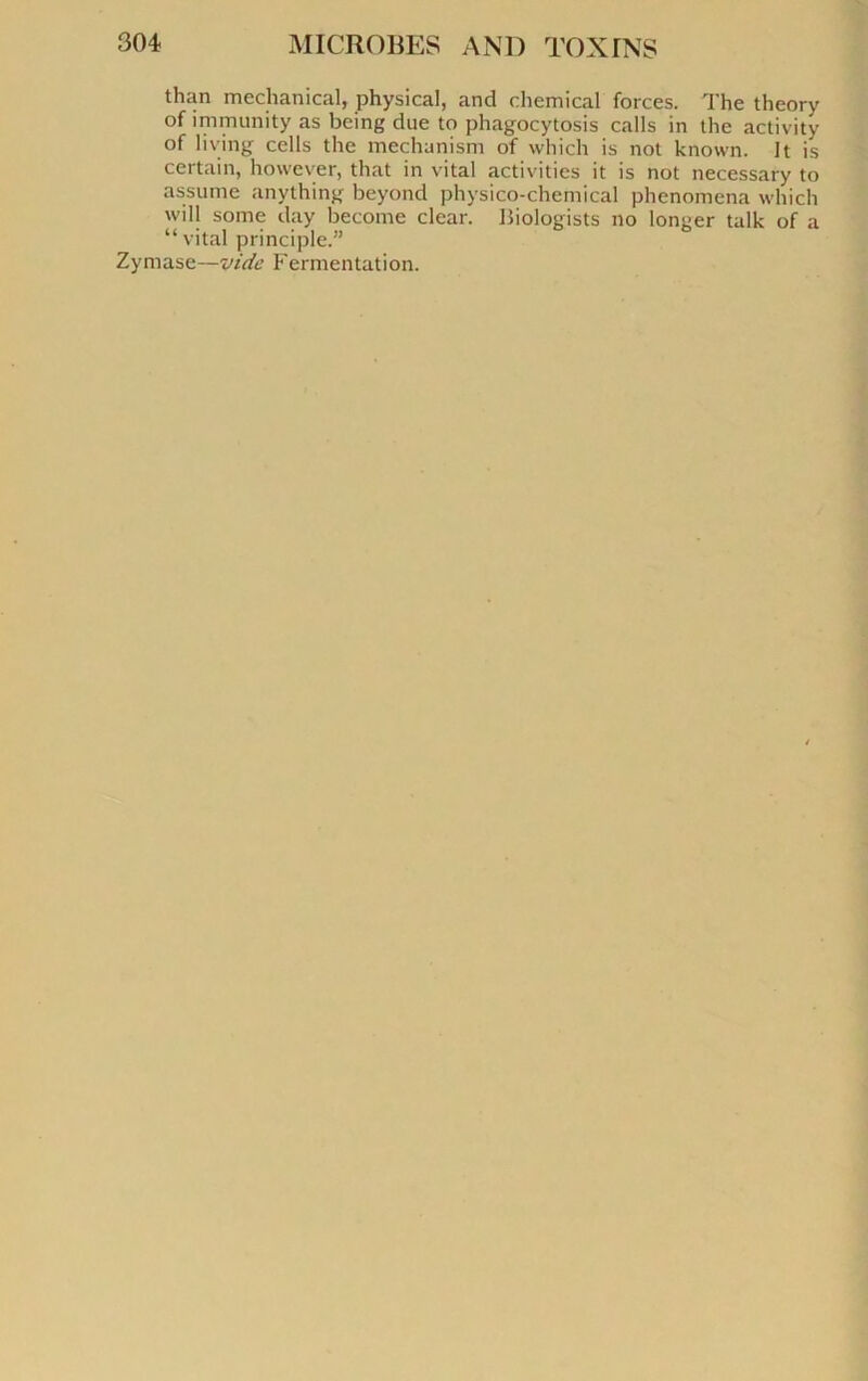 than meclianical, physical, and Chemical forces. The theory of îm munit y as being due to phagocytosis calls in the activity of living cells the mechanism of which is not known. It is certain, howcver, that in vital activités it is not necessary to assume anything beyond physico-chemical phenomena which will some day become clear. Biologists no longer talk of a “ vital principle.” Zymase—vide Fermentation.