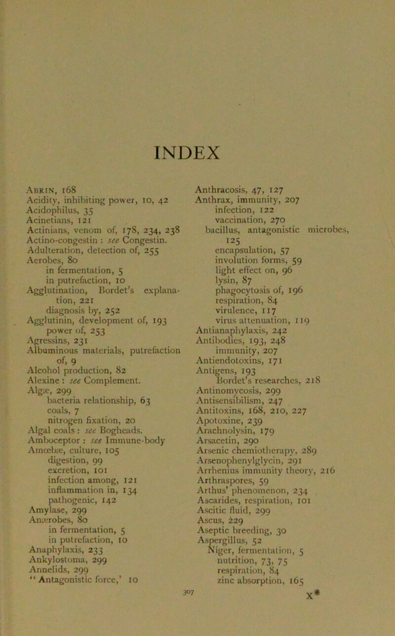 Abrin, 168 Acidity, inhibiting power, io, 42 Acidophilus, 35 Acinetians, 121 Actinians, venom of, 17S, 234, 238 Aciino-congestin : see Congestin. Adultération, détection of, 255 Aerobes, 80 in fermentation, 5 in putréfaction, 10 Agglutination, Bordet’s explana- tion, 221 diagnosis by, 252 Agglutinin, development of, 193 power of, 253 Agressins, 231 Albuminous materials, putréfaction of, 9 Alcohol production, 82 Alexine : see Complément. Algæ, 299 bacteria relationship, 63 coals, 7 nitrogen fixation, 20 Algal coals : see Bogheads. Amboceptor : see Immune-body Amœbæ, culture, 105 digestion, 99 excrétion, 101 infection among, 121 inflammation in, 134 pathogenic, 142 Amylase, 299 Anærobes, 80 in fermentation, 5 in putréfaction, 10 Anaphylaxis, 233 Ankylostoma, 299 Annelids, 299 “ Antagonistic force,’ 10 Anthracosis, 47, 127 Anthrax, immunity, 207 infection, 122 vaccination, 270 bacillus, antagonistic microbes, I25 encapsulation, 57 involution forms, 59 light eflect on, 96 lysin, 87 phagocytosis of, 196 respiration, S4 virulence, 117 virus atténuation, 119 Antianaphylaxis, 242 Antibodies, 193, 248 immunity, 207 Antiendotoxins, 171 Antigens, 193 Bordet’s researches, 218 Antinomycosis, 299 Antisensibilism, 247 Antitoxins, 168, 210, 227 Apotoxine, 239 Arachnolysin, 179 Arsacetin, 290 Arsenic chemiotherapy, 289 Arsenophenylglycin, 291 Arrhenius immunity theory, 216 Arthraspores, 59 Arthus’ phenomenon, 234 Ascarides, respiration, 101 Ascitic fiuid, 299 Ascus, 229 Aseptie breeding, 30 Aspergillus, 52 Niger, fermentation, 5 nutrition, 73, 75 respiration, 84 zinc absorption, 165