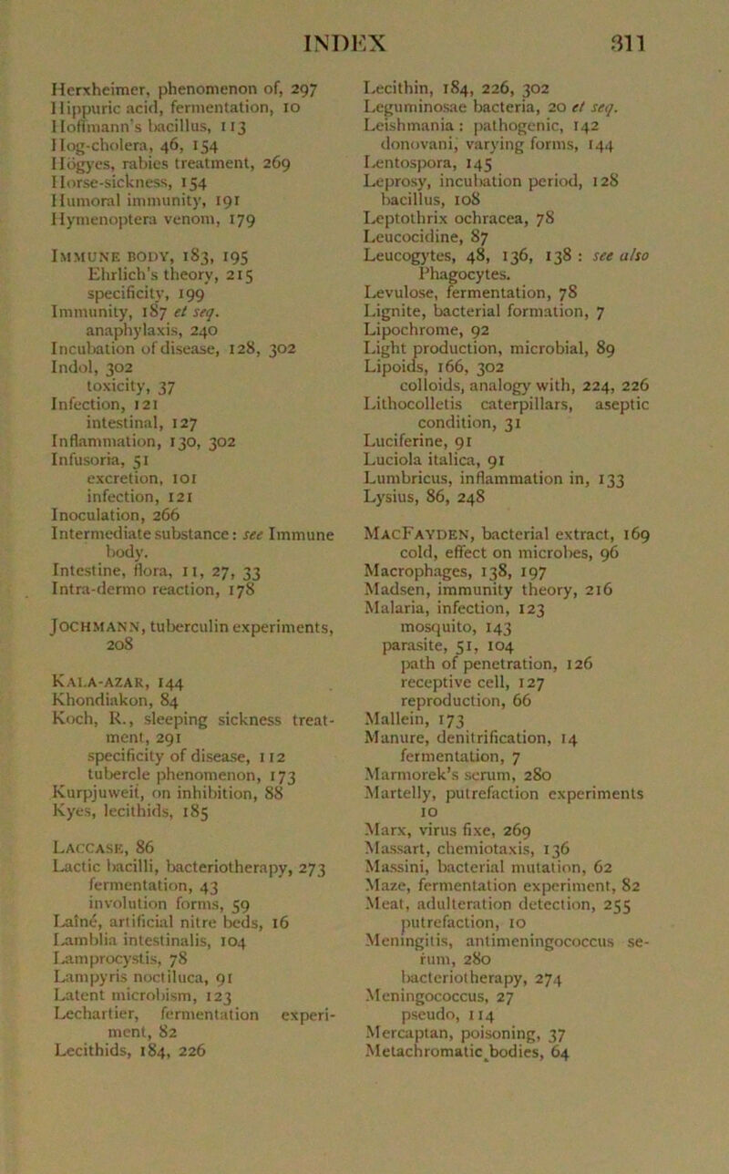 Herxheimer, phenonienon of, 297 Hippuric acid, fermentation, 10 Hoffraann’s baeillus, 113 I Iog-cholera, 46, 154 Hogyes, rabies treatment, 269 I lorse-sickness, 154 Humoral immunity, 191 Hymenoptera venom, 179 Immune body, 183, 195 Ehrlich’s theory, 215 specificity, 199 Immunity, 1S7 et seq. anaphylaxis, 240 Incubation ofdisease, 128, 302 Indol, 302 toxicity, 37 Infection, 121 intestinal, 127 Inflammation, 130, 302 Infusoria, 51 excrétion, 101 infection, 121 Inoculation, 266 Intermediatesubstance: see Immune body. Intestine, flora, 11, 27, 33 Intra-dermo reaction, 178 Jochmann, tuberculin experiments, 208 Kai.a-azar, 144 Khondiakon, 84 Koch, R., sleeping sickness treat- ment, 291 specificity of disease, 112 tubercle phenomenon, 173 Kurpjuweit, on inhibition, 88 Kyes, lecithids, 185 Laccase, 86 Lactic bacilli, Iracteriotherapy, 273 fermentation, 43 involution forms, 59 Laîné, artificial nilre beds, 16 Lamblia intestinalis, 104 Lamprocystis, 7S Lampyris noctiluca, 91 Latent tnicrobism, 123 Lechartier, fermentation experi- menl, 82 Lecithids, 184, 226 Lecithin, 184, 226, 302 Leguminosae bacteria, 20 et seq. Leishmania : pathogenic, 142 donovani, varying forms, 144 Lentospora, 145 Leprosy, incubation period, 128 bacillus, 10S Leptothrix ochracea, 78 Leucocidine, 87 Leucogytes, 48, 136, 138 : see u/so Phagocytes. Lévulose, fermentation, 78 Lignite, bacterial formation, 7 Lipochrome, 92 Light production, microbial, 89 Lipoids, 166, 302 colloids, analogy with, 224, 226 Lithocolletis caterpillars, aseptie condition, 31 Luciferine, 91 Luciola italica, 91 Lumbricus, inflammation in, 133 Lysius, 86, 248 MacFayden, bacterial extract, 169 cold, effect on microbes, 96 Macrophages, 138, 197 Madsen, immunity theory, 216 Malaria, infection, 123 mosquito, 143 parasite, 51, 104 path of pénétration, 126 réceptive cell, 127 reproduction, 66 Mallein, 173 Manure, dénitrification, 14 fermentation, 7 Marmorek’s sérum, 280 Martelly, putréfaction experiments 10 Marx, virus fixe, 269 Massart, chemiotaxis, 136 Massini, bacterial mutation, 62 Maze, fermentation experiment, 82 Méat, adultération détection, 255 putréfaction, 10 Menmgitis, antimeningococcus sé- rum, 280 bactcriotherapy, 274 Meningococcus, 27 pseudo, 114 Mercaptan, poisoning, 37 Metachromaticbodies, 64