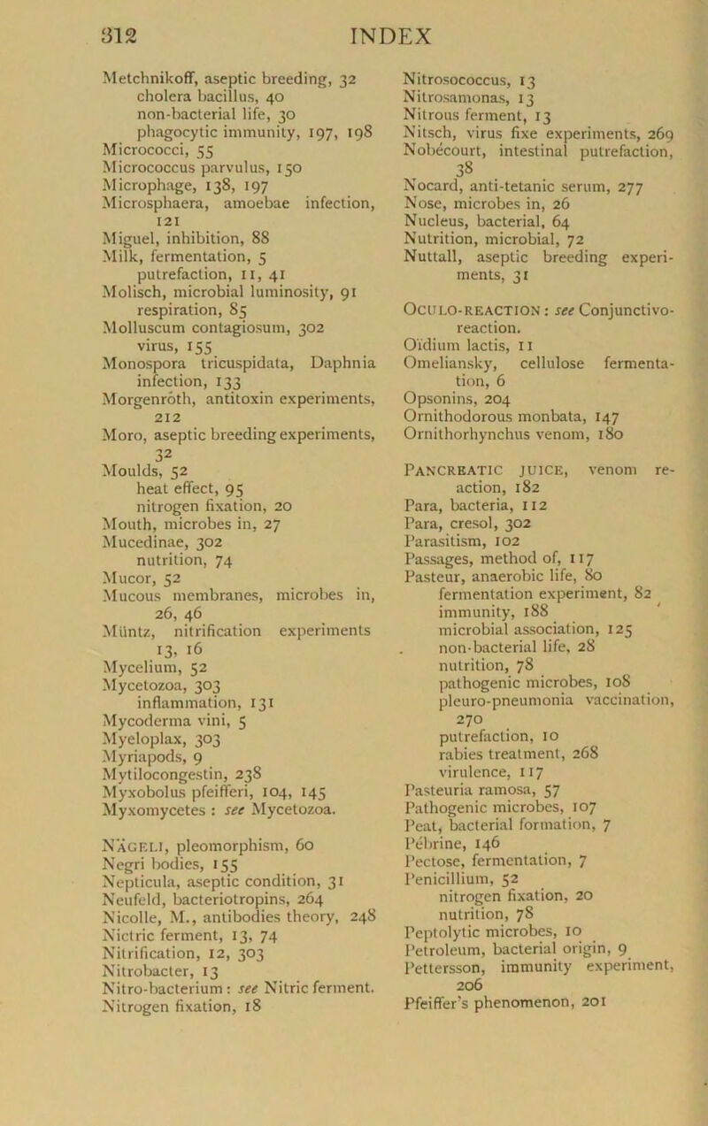 Metchnikoff, aseptie breeding, 32 choiera bacillus, 40 non-bacterial life, 30 phagocytic immunity, 197, 198 Micrococci, 55 Micrococcus parvulus, 150 Microphage, 138, 197 Microsphaera, amoebae infection, 121 Miguel, inhibition, 88 Milk, fermentation, 5 putréfaction, 11, 41 Molisch, microbial luminosity, 91 respiration, 85 Molluscum contagiosum, 302 virus, 155 Monospora tricuspidata, Daphnia infection, 133 Morgenrôth, antitoxin experiments, 212 Moro, aseptie breeding experiments, 32 Moulds, 52 heat eflect, 95 nitrogen fixation, 20 Mouth, microbes in, 27 Mucedinae, 302 nutrition, 74 Mucor, 52 Mucous membranes, microbes in, 26, 46 Miintz, nitrification experiments 13* 16 Mycélium, 52 Mycetozoa, 303 inflammation, 131 Mycoderma vini, 5 Myeloplax, 303 Myriapods, 9 Mytilocongestin, 238 Myxobolus pfeifleri, 104, 145 Myxomycètes : see Mycetozoa. NaGELI, pleomorphism, 60 Negri bodies, 155 Nepticula, aseptie condition, 31 Neufeld, bacteriotropins, 264 Nicolle, M., antibodies theory, 248 Nictric ferment, 13, 74 Nitrification, 12, 303 Nitrobacter, 13 Nitro-bacterium : set Nitric ferment. Nitrogen fixation, 18 Nitrosococcus, 13 Nitrosamonas, 13 Nitrous ferment, 13 Nitsch, virus fixe experiments, 269 Nobécourt, intestinal putréfaction, 38 Nocard, anti-tetanic sérum, 277 Nose, microbes in, 26 Nucléus, bacterial, 64 Nutrition, microbial, 72 Nuttall, aseptie breeding experi- ments, 31 Oculo-reaction : see Conjunctivo- reaction. Oïdium lactis, 11 Omeliansky, cellulose fermenta- tion, 6 Opsonins, 204 Ornithodorous monbata, 147 Ornithorhynchus venom, 180 Pancreatic JU1CE, venom re- action, 182 Para, bacteria, 112 Para, cresol, 302 Parasitism, 102 Passages, method of, 117 Pasteur, anaérobie life, 80 fermentation experiment, 82 immunity, 188 microbial association, 125 non-bacterial life, 28 nutrition, 78 pathogenic microbes, 10S pleuro-pneumonia vaccination, 270 putréfaction, 10 rabies treatment, 26S virulence, 117 Pasteuria ramosa, 57 Pathogenic microbes, 107 Peat, bacterial formation, 7 Pébrine, 146 Pectose, fermentation, 7 Pénicillium, 52 nitrogen fixation, 20 nutrition, 7S Peptolytic microbes, 10 Petroleum, bacterial origin, 9 l’ettersson, immunity experiment, 206 Pfeiflers phenomenon, 201