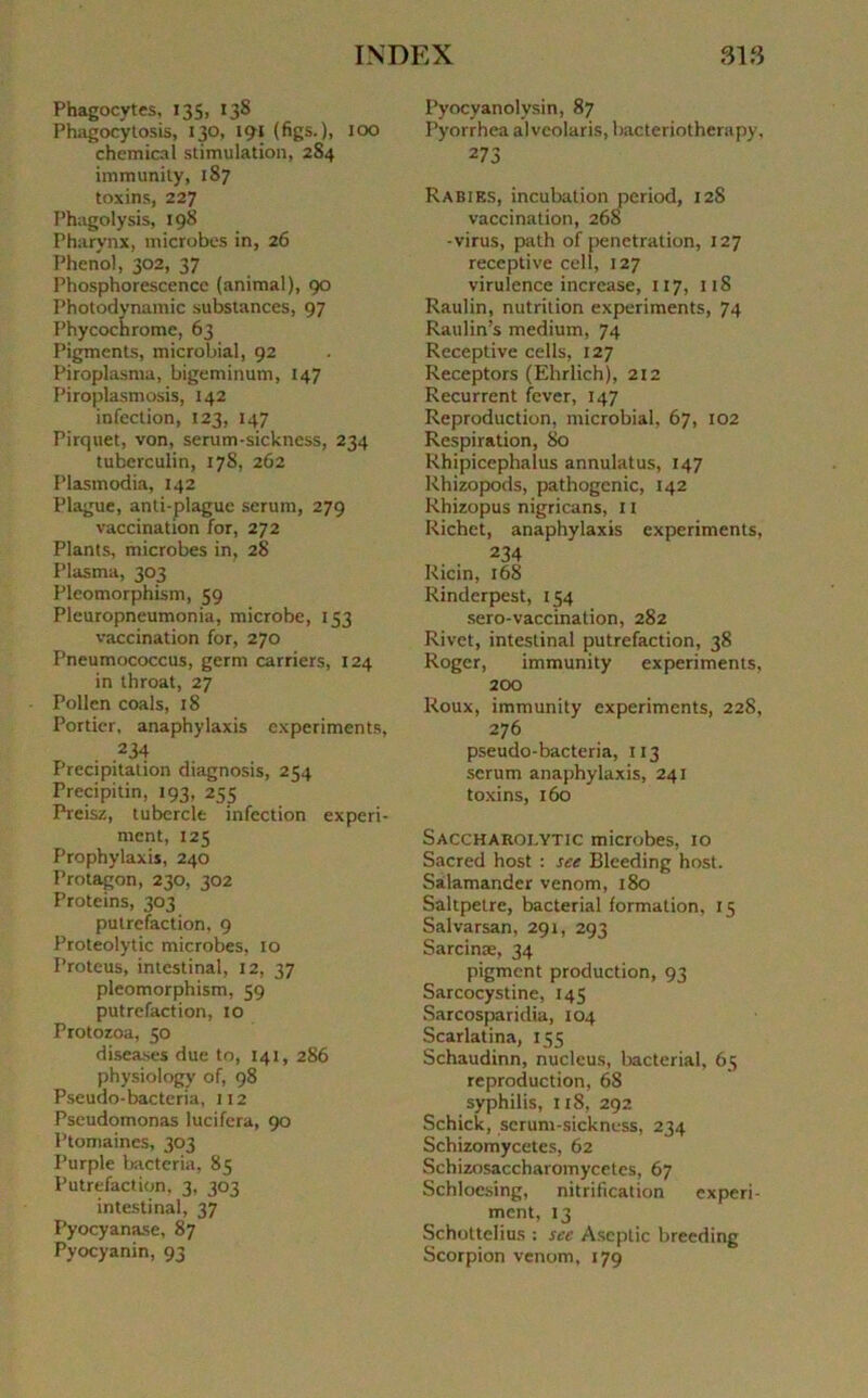 Phagocytes, 135, 138 Phagocytosis, 130, 191 (figs.), 100 Chemical stimulation, 284 immunity, 187 toxins, 227 Phagolysis, 198 Pharynx, microbes in, 26 Phénol, 302, 37 Phosphorescence (animal), 90 Photodynamic substances, 97 Phycochromc, 63 Pigments, microbial, 92 Piroplasma, bigeminum, 147 Piroplasmosis, 142 infection, 123, 147 Pirquet, von, sérum-sickncss, 234 tuberculin, 17S, 262 Plasmodia, 142 Plague, anti-plague sérum, 279 vaccination for, 272 Plants, microbes in, 28 Plasma, 303 Pleomorphism, 59 Pleuropneumonia, microbe, 153 vaccination for, 270 Pneumococcus, germ carriers, 124 in throat, 27 Pollen coals, 18 Portier, anaphylaxis experiments, 234 Précipitation diagnosis, 254 Precipitin, 193, 255 Preisz, tubercle infection experi- ment, 125 Prophylaxis, 240 Protagon, 230, 302 Proteins, 303 putréfaction, 9 Proteolytic microbes, 10 Proteus, intestinal, 12, 37 pleomorphism, 59 putréfaction, 10 Protozoa, 50 diseases due to, 141, 286 physiology of, 98 Pseudo-bacteria, 112 Pseudomonas lucifera, 90 Ptomaincs, 303 Purple bacteria, 85 Putréfaction, 3, 303 intestinal, 37 Pyocyanase, 87 Pyocyanin, 93 Pyocyanolysin, 87 Pyorrhea alveolaris, bacteriotherapy, 273 Rabiks, incubation period, 128 vaccination, 26S -virus, path of pénétration, 127 réceptive cell, 127 virulence increase, 117, 118 Raulin, nutrition experiments, 74 Raulin’s medium, 74 Réceptive cells, 127 Receptors (Ehrlich), 212 Récurrent fever, 147 Reproduction, microbial, 67, 102 Respiration, 80 Rhipicephalus annulatus, 147 Rhizopods, pathogenic, 142 Rhizopus nigricans, 11 Richet, anaphylaxis experiments, 234 Ricin, 168 Rinderpest, 154 sero-vaccinalion, 282 Rivet, intestinal putréfaction, 38 Roger, immunity experiments, 200 Roux, immunity experiments, 228, 276 pseudo-bacteria, 113 sérum anaphylaxis, 241 toxins, 160 Saccharolytic microbes, 10 Sacred host : see Bleeding host. Salamander venom, 180 Saltpetre, bacterial formation, 15 Salvarsan, 291, 293 Sarcinæ, 34 pigment production, 93 Sarcocystine, 145 Sarcosparidia, 104 Scarlatina, 155 Schaudinn, nucléus, bacterial, 65 reproduction, 68 syphilis, 118, 292 Schick, scrum-sickness, 234 Schizomycetes, 62 Schizosaccharomycetes, 67 Schloesing, nitrification experi- ment, 13 Schottelius : see Aseptie breeding Scorpion venom, 179