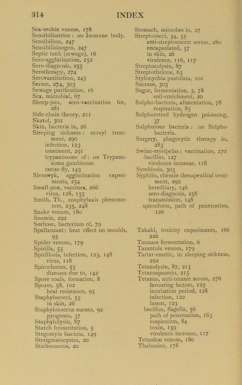 Sea-urchin venom, 178 Sensibilisatrice : see Immune body. Sensibilism, 247 Sensibilisinogen, 247 Septic tank (sewage), 16 Sero-agglutination, 252 Scro-diagnosis, 255 Scrotherapy, 274 Sérovaccination, 245 Sérum, 274, 303 Sewage purification, 16 Sex, microbial, 67 Sheep-pox, sero-vaccination for, 281 Side-chain theory, 211 Skatol, 302 Skin, bacteria in, 26 Sleeping sickness : atoxyl treat- ment, 290 infection, 123 treatment, 291 trypanosome of : see Trypano- soma gambiense. tsetse-fiy, 143 Sleeswyk, agglutination experi- ments, 254 Small-pox, vaccines, 266 virus, 128, 155 Smith, Th., anaphylaxis phenome- non, 235. 248 Snake venom, 180 Soamin, 292 Sorbose, bacterium of, 79 Spallanzani : heat effcct on moulds, 95 Spider venom, 179 Spirilla, 55 Spirillosis, infection, 123, 148 virus, 118 Spirochætes, 55 diseuses due to, 142 Spore coals, formation, 8 Spores, 58, 102 heat résistance, 95 Staphylococci, 55 in skin, 26 Staphylococcus aurens, 92 pyogènes, 37 Staphylolysin, 87 Starch fermentation, 5 Stegomyia fasciata, 149 Sterigmatocystes, 20 Stichococcus, 20 Stomach, microbes in, 27 Strcptococci, 34, 55 anti-streptococcic sérum, 280 encapsulated, 57 in skin, 26 virulence, 116, 117 Streptocolysin, 87 Streptothriceæ, 63 Stylonychia pustulata, 101 Sucrase, 303 Sugar, fermentation, 5, 78 soil-enrichment, 20 Sulpho-bacteria, alimentation, 78 respiration, 85 Sulphuretted hydrogen poisoning, 37 Sulphurous bacteria : see Sulpho- bacteria. Surgery, phagocytic therapy in, 2S3 Swine-erysipelas : vaccination, 270 -bacillus, 127 virulence increase, 11S Symbiosis, 303 Syphilis, chemio-therapeutical treat- ment, 292 hereditary, 146 sero-diagnosis, 258 transmission, 14S spirochætc, path of pénétration, 126 Takaki, toxicity experiments, 166 226 Tannase fermentation, 6 Tarantula venom, 179 Tartar-cmctic, in sleeping sickness, 292 Tetanolysin, 87, 215 Telanospasmin, 215 Tetanus, anti-tetanic sérum, 276 favouring factors, 125 incubation period, 12S infection, 122 latent, 123 bacillus, flagella, 56 path of pénétration, 163 respiration, 84 toxin, 159 virulence increase, 117 Tetrodon venom, 180 Thalassine, 178