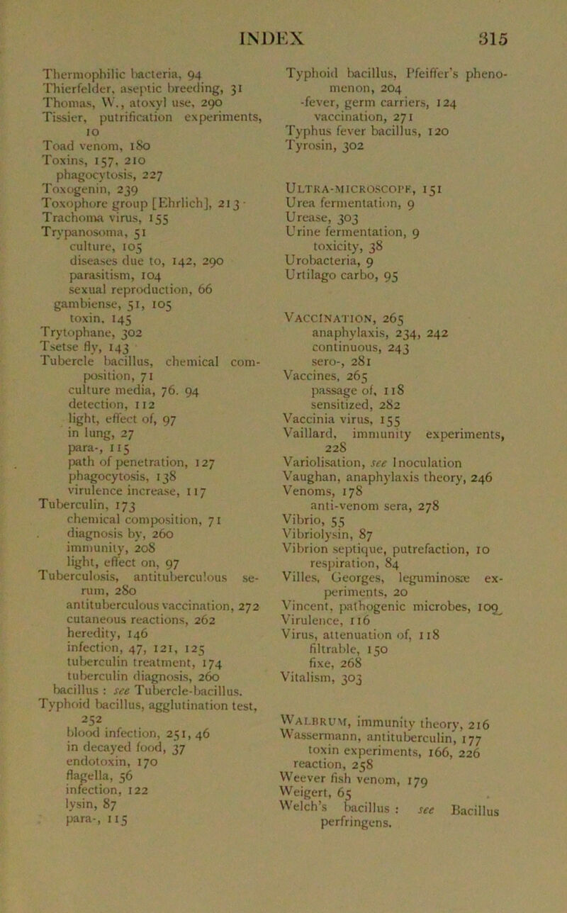 Thermophilic bacteria, 94 Thierfelder, aseptie breeding, 31 Thomas, W., atoxyl use, 290 Tissier, putrification experiments, 10 Toad venom, 180 Toxins, 157, 210 phagocytosis, 227 Toxogenin, 239 Toxophore group [Ehrlich], 213 ■ Trachoma virus, 155 Trypanosoma, 51 culture, 105 diseases due to, 142, 290 parasitism, 104 sexual reproduction, 66 gantbiense, 51, 105 toxin, 145 Trytophane, 302 Tsetse fly, 143 Tubercle bacillus, Chemical com- position, 71 culture media, 76. 94 détection, 112 light, effect of, 97 in lung, 27 para-, Il5 path of pénétration, 127 phagocytosis, 138 virulence increase, 117 Tuberculin, 173 chemical composition, 71 diagnosis by, 260 immunity, 208 light, effect on, 97 Tuberculosis, antitubercuîous sé- rum, 280 antitubercuîous vaccination, 272 cutaneous reactions, 262 heredity, 146 infection, 47, 121, 125 tuberculin treatment, 174 tuberculin diagnosis, 260 bacillus : see Tubercle-bacillus. Typhoid bacillus, agglutination test, 252 blood infection, 251, 46 in decayed food, 37 endotoxin, 170 flagella, 56 infection, 122 lysin, 87 para-, 115 Typhoid bacillus, I’feiffer's pheno- menon, 204 -fever, germ carriers, 124 vaccination, 271 Typhus fever bacillus, 120 Tyrosin, 302 Ultra-microscopk, 131 Urea fermentation, 9 Urease, 303 Urine fermentation, 9 toxicity, 38 Urobacteria, 9 Urtilago carbo, 95 Vaccination, 265 anaphylaxis, 234, 242 continuous, 243 sero-, 281 Vaccines, 265 passage of, 118 sensitized, 282 Vaccinia virus, 155 Vaillard, immunity experiments, 228 Variolisation, see Inoculation Vaughan, anaphylaxis theory, 246 Venoms, 178 anti-venom sera, 278 Vibrio, 55 Vibriolysin, 87 Vibrion septique, putréfaction, 10 respiration, 84 Villes, Georges, leguminosæ ex- periments, 20 Vincent, pathogenic microbes, 109^ Virulence, 116 Virus, atténuation of, 118 filtrable, 150 fixe, 268 Vitalism, 303 Walbrum, immunity theory, 216 Wassermann, antituberculin, 177 toxin experiments, 166, 226 reaction, 258 Weever fish venom, 179 Weigert, 65 Welch’s bacillus : see Bacillus perfringens.