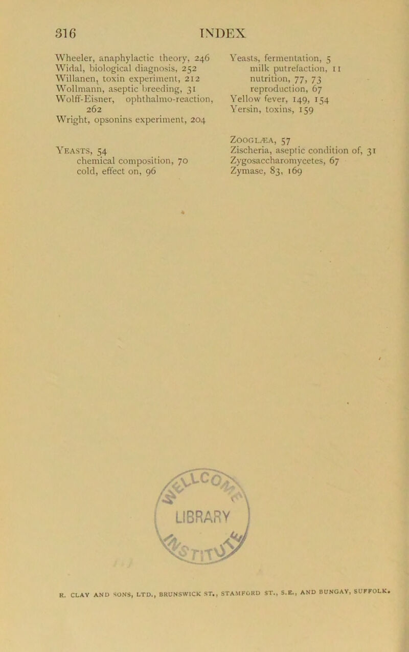 Wheeler, anaphylactic theory, 246 Widal, biological diagnosis, 252 Willanen, toxin experiment, 212 Wollmann, aseptie breeding, 31 Wolff-Eisner, ophthalmo-reaction, 262 Wright, opsonins experiment, 204 Yeasts, 54 Chemical composition, 70 cold, effect on, 96 Yeasts, fermentation, 5 milk putréfaction, 11 nutrition, 77, 73 reproduction, 67 Yellow fever, 149, 154 Yersin, toxins, 159 Zooglæa, 57 Zischeria, aseptie condition of, 31 Zygosaccharomycetes, 67 Zymase, 83, 169 R. CLAY AND SONS, LTD,, BRUNSWICK ST., STAMF6RD ST., S.K., AND BUNGAY, SUFFOLK.