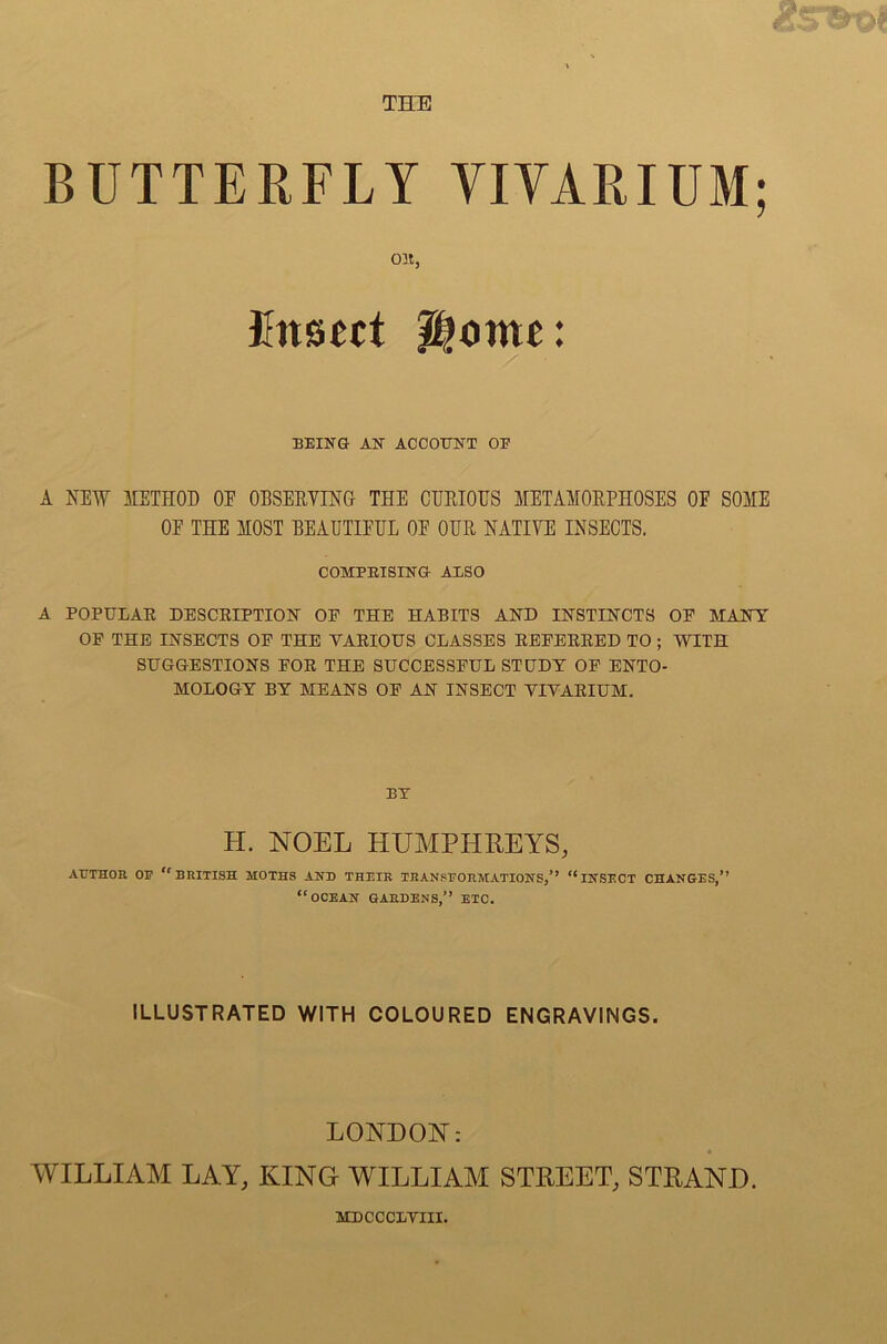 BUTTERFLY VIVARIUM; Olt, Fusseet Home: BEING AN ACCOUNT OF A NEW METHOD OE OBSERVING THE CURIOUS METAMORPHOSES OF SOME OF THE MOST BEAUTIFUL OF OUR NATIVE INSECTS. COMFBISING ALSO A POPULAE DESCRIPTION OF THE HABITS AND INSTINCTS OE MANY OF THE INSECTS OP THE VARIOUS CLASSES REFERRED TO ; WITH SUGGESTIONS FOR THE SUCCESSFUL STUDY OF ENTO- MOLOGY BY MEANS OF AN INSECT VIVARIUM. BY H. NOEL HUMPHREYS, AUTHOR 01? BRITISH MOTHS AND THEIR TRANSFORMATIONS/9 INSECT CHANGES,’’ OCEAN GARDENS,’’ ETC. ILLUSTRATED WITH COLOURED ENGRAVINGS. LONDON: WILLIAM LAY, KING WILLIAM STREET, STRAND. MDCCCLVIII.