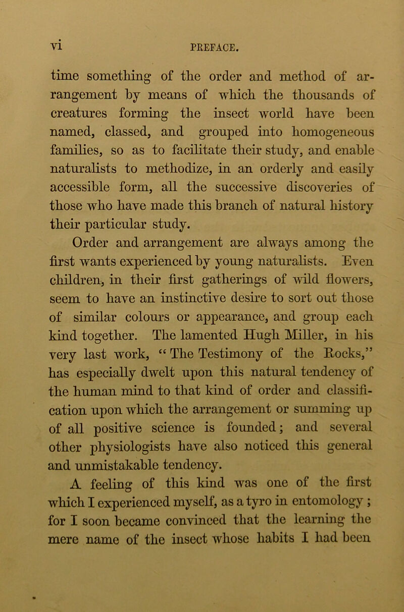 time something of the order and method of ar- rangement by means of which the thousands of creatures forming the insect world have been named, classed, and grouped into homogeneous families, so as to facilitate their study, and enable naturalists to methodize, in an orderly and easily accessible form, all the successive discoveries of those who have made this branch of natural history their particular study. Order and arrangement are always among the first wants experienced by young naturalists. Even children, in their first gatherings of wild flowers, seem to have an instinctive desire to sort out those of similar colours or appearance, and group each kind together. The lamented Hugh Miller, in his very last work, “ The Testimony of the Eocks,” has especially dwelt upon this natural tendency of the human mind to that kind of order and classifi- cation upon which the arrangement or summing up of all positive science is founded; and several other physiologists have also noticed this general and unmistakable tendency. A feeling of this kind was one of the first which I experienced myself, as a tyro in entomology ; for I soon became convinced that the learning the mere name of the insect whose habits I had been