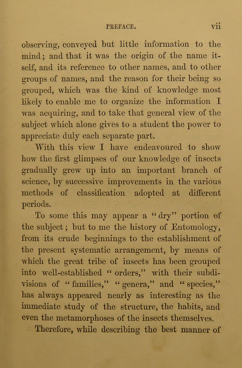 observing, conveyed but little information to the mind; and that it was the origin of the name it- self, and its reference to other names, and to other groups of names, and the reason for their being so grouped, which was the kind of knowledge most likely to enable me to organize the information I was acquiring, and to take that general view of the subject which alone gives to a student the power to appreciate duly each separate part. With this view I have endeavoured to show how the first glimpses of our knowledge of insects gradually grew up into an important branch of science, by successive improvements in the various methods of classification adopted at different periods. To some this may appear a “ dry” portion of the subject; but to me the history of Entomology, from its crude beginnings to the establishment of the present systematic arrangement, by means of which the great tribe of insects has been grouped into well-established “ orders,” with their subdi- visions of “ families,” “ genera,” and “ species,” has always appeared nearly as interesting as the immediate study of the structure, the habits, and even the metamorphoses of the insects themselves. Therefore, while describing the best manner of