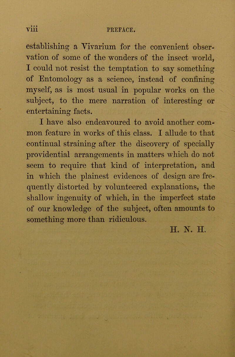 establishing a Vivarium for the convenient obser- vation of some of the wonders of the insect world, I conld not resist the temptation to say something of Entomology as a science, instead of confining myself, as is most usual in popular works on the subject, to the mere narration of interesting or entertaining facts. I have also endeavoured to avoid another com- mon feature in works of this class. I allude to that continual straining after the discovery of specially providential arrangements in matters which do not seem to require that kind of interpretation, and in which the plainest evidences of design are fre- quently distorted by volunteered explanations, the shallow ingenuity of which, in the imperfect state of our knowledge of the subject, often amounts to something more than ridiculous. H. N. H.