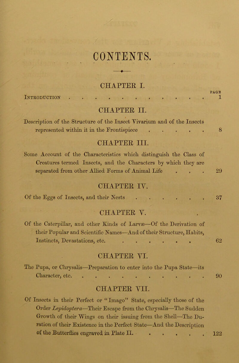 CONTENTS. CHAPTER I. Inteodtjction CHAPTER II. Description of tlie Structure of tlie Insect Vivarium and of the Insects represented within it in the Frontispiece CHAPTER III. Some Account of the Characteristics which distinguish the Class of Creatures termed Insects, and the Characters by which they are separated from other Allied Forms of Animal Life CHAPTER IY. Of the Eggs of Insects, and their Nests CHAPTER Y. Of the Caterpillar, and other Kinds of Larvae—Of the Derivation of their Popular and Scientific Names—And of their Structure, Habits, Instincts, Devastations, etc. CHAPTER YI. The Pupa, or Chrysalis—Preparation to enter into the Pupa State—its Character, etc. .......... CHAPTER YII. Of Insects in their Perfect or “ Imago” State, especially those of the Order Lepidoptera—Then- Escape from the Chrysalis—The Sudden Growth of theh Wings on their issuing from the Shell—The Du- ration of their Existence in the Perfect State—And the Description of tho Butterflies engraved in Plate II. PAGE 1 8 29 37 62 90 122