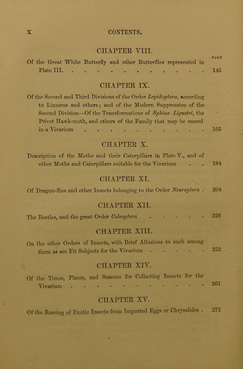 CHAPTER VIII. Of the G-reat White Butterfly and other Butterflies represented in Plate III CHAPTER IX. Of the Second and Third Divisions of the Order Lepidoptera, according to Linnaeus and others; and of the Modem Suppression of the Second Division—Of the Transformations of Sphinx Ligustri, the Privet Hawk-moth, and others of the Pamily that may be reared in a Vivarium CHAPTER X. Description of the Moths and their Caterpillars in Plate V., and of other Moths and Caterpillars suitable for the Vivarium CHAPTER XI. Of Dragon-flies and other Insects belonging to the Order Neuroplera . CHAPTER XII. The Beetles, and the great Order Coleoptera CHAPTER XIII. On the other Orders of Insects, with Brief Allusions to such among them as are Pit Subjects for the Vivarium CHAPTER XIV. Of the Times, Places, and Seasons for Collecting Insects for the Vivarium CHAPTER XV. Of the Rearing of Exotic Insects from Imported Eggs or Chrysalides . PAGE 145 165 184 204 226 252 261 272