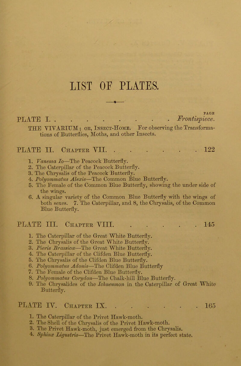 LIST OF PLATES. ♦ PAGE PLATE I. . . . . ■ • • • Frontispiece. THE YIYARITJM; oe, Insect-Home. For observing tbe Transforma- tions of Butterflies, Moths, and other Insects. PLATE II. Chapter YII 122 1. Vanessa Io—The Peacock Butterfly. 2. The Caterpillar of the Peacock Butterfly. 3. The Chrysalis of the Peacock Butterfly. 4. Polyommatus Alexis—The Common Blue Butterfly. 5. The Female of the Common Blue Butterfly, showing the under side of the wings. 6. A singular variety of the Common Blue Butterfly with the wings of both sexes. 7. The Caterpillar, and 8, the Chrysalis, of the Common Blue Butterfly. PLATE III. Chapter VIII. 145 1. The Caterpillar of the Great White Butterfly. 2. The Chrysalis of the Great White Butterfly. 3. Pieris Prassicai—The Great White Butterfly. 4. The Caterpillar of the Clifden Blue Butterfly. 5. The Chrysalis of the Clifden Blue Butterfly. 6. Polyommatus Adonis—The Clifden Blue Butterfly 7. The Female of the Clifden Blue Butterfly. 8. Polyommatus Corydon—The Chalk-hill Blue Butterfly. 9. The Chrysalides of the Ichneumon in the Caterpillar of Great White Butterfly. PLATE IV. Chapter IX 165 1. The Caterpillar of the Privet Hawk-moth. 2. The Shell of the Chrysalis of the Privet Hawk-moth. 3. The Privet Hawk-moth, just emerged from the Chrysalis. 4. Sphinx Ligustris—The Privet Hawk-moth in its perfect state.