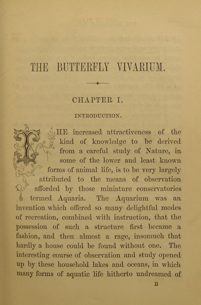 THE BUTTERFLY YIYARIUM. CHAPTER I. INTRODUCTION. Am HE increased attractiveness of the kind of knowledge to he derived vk from a careful study of Nature, in : some of the lower and least known forms of animal life, is to he very largely attributed to the means of observation afforded by those miniature conservatories ^ termed Aquaria. The Aquarium was an invention which offered so many delightful modes of recreation, combined with instruction, that the possession of such a structure first became a fashion, and then almost a rage, insomuch that hardly a house could be found without one. The interesting course of observation and study opened up by these household lakes and oceans, in which many forms of aquatic life hitherto undreamed of