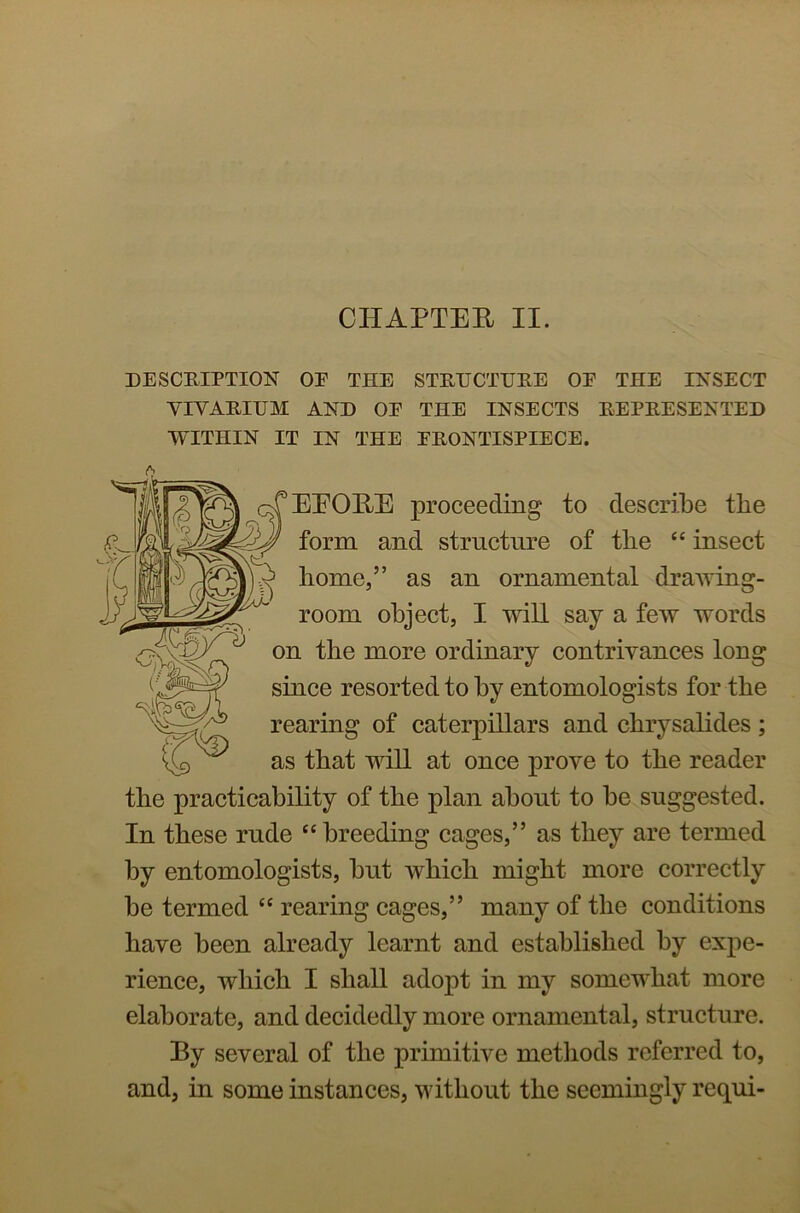 CHAPTER II. DESCRIPTION OP THE STRUCTURE OR THE INSECT YIYARIUM AND OE THE INSECTS REPRESENTED WITHIN IT IN THE PRONTISPIECE. EEORE proceeding- to describe the form and structure of the “ insect y home,” as an ornamental drawing- C5® room object, I will say a few words on the more ordinary contrivances long since resorted to by entomologists for the rearing of caterpillars and chrysalides; as that will at once prove to the reader the practicability of the plan about to be suggested. In these rude “breeding cages,” as they are termed by entomologists, but which might more correctly be termed “ rearing cages,” many of the conditions have been already learnt and established by expe- rience, which I shall adopt in my somewhat more elaborate, and decidedly more ornamental, structure. By several of the primitive methods referred to, and, in some instances, without the seemingly requi-