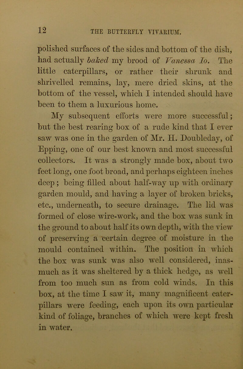 polished surfaces of the sides and bottom of the dish, had actually baked my brood of Vanessa Io. The little caterpillars, or rather their shrunk and shrivelled remains, lay, mere dried skins, at the bottom of the vessel, which I intended should have been to them a luxurious home. My subsequent efforts were more successful; but the best rearing box of a rude kind that I ever saw was one in the garden of Mr. H. Doubleday, of Epping, one of our best known and most successful collectors. It was a strongly made box, about two feet long, one foot broad, and perhaps eighteen inches deep ; being filled about half-way up with ordinary garden mould, and having a layer of broken bricks, etc., underneath, to secure drainage. The lid was formed of close wire-work, and the box was sunk in the ground to about half its own depth, with the view of preserving a certain degree of moisture in the mould contained within. The position in which the box was sunk was also well considered, inas- much as it was sheltered by a thick hedge, as well from too much sun as from cold winds. In this box, at the time I saw it, many magnificent cater- pillars were feeding, each upon its own particular kind of foliage, branches of which were kept fresh in water.