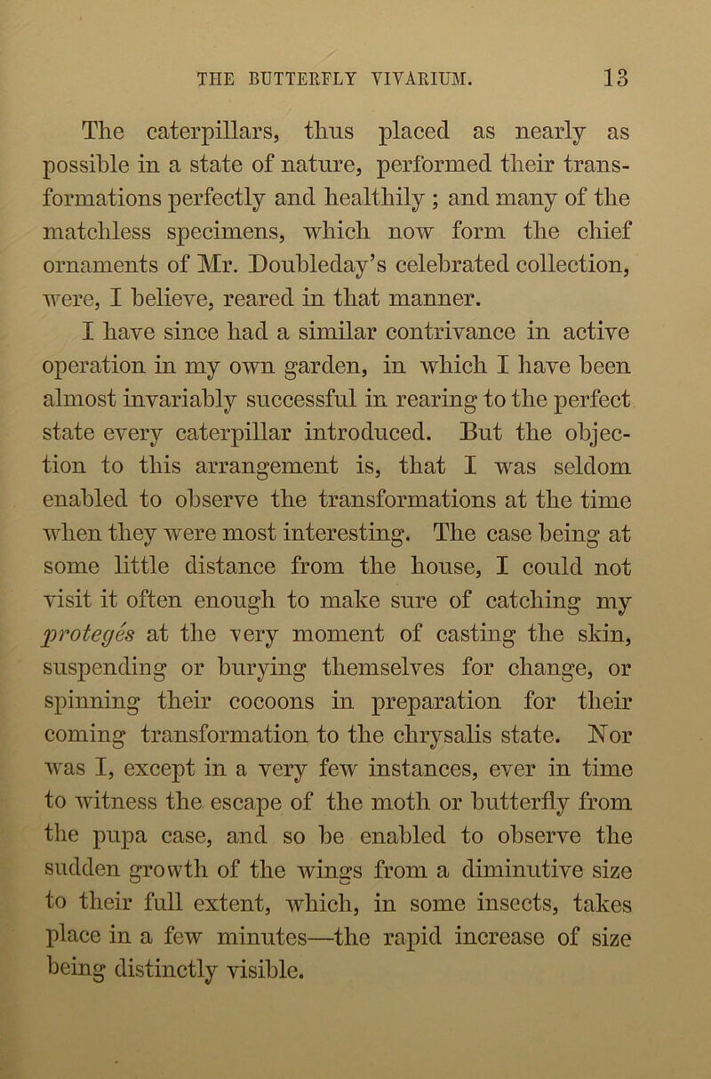 The caterpillars, thus placed as nearly as possible in a state of nature, performed their trans- formations perfectly and healthily ; and many of the matchless specimens, which now form the chief ornaments of Mr. Doubleday’s celebrated collection, were, I believe, reared in that manner. I have since had a similar contrivance in active operation in my own garden, in which I have been almost invariably successful in rearing to the perfect state every caterpillar introduced. But the objec- tion to this arrangement is, that I was seldom enabled to observe the transformations at the time when they were most interesting. The case being at some little distance from the house, I could not visit it often enough to make sure of catching my proteges at the very moment of casting the skin, suspending or burying themselves for change, or spinning their cocoons in preparation for their coming transformation to the chrysalis state. Nor was I, except in a very few instances, ever in time to witness the escape of the moth or butterfly from the pupa case, and so be enabled to observe the sudden growth of the win^s from a diminutive size to their full extent, which, in some insects, takes place in a few minutes—the rapid increase of size being distinctly visible.