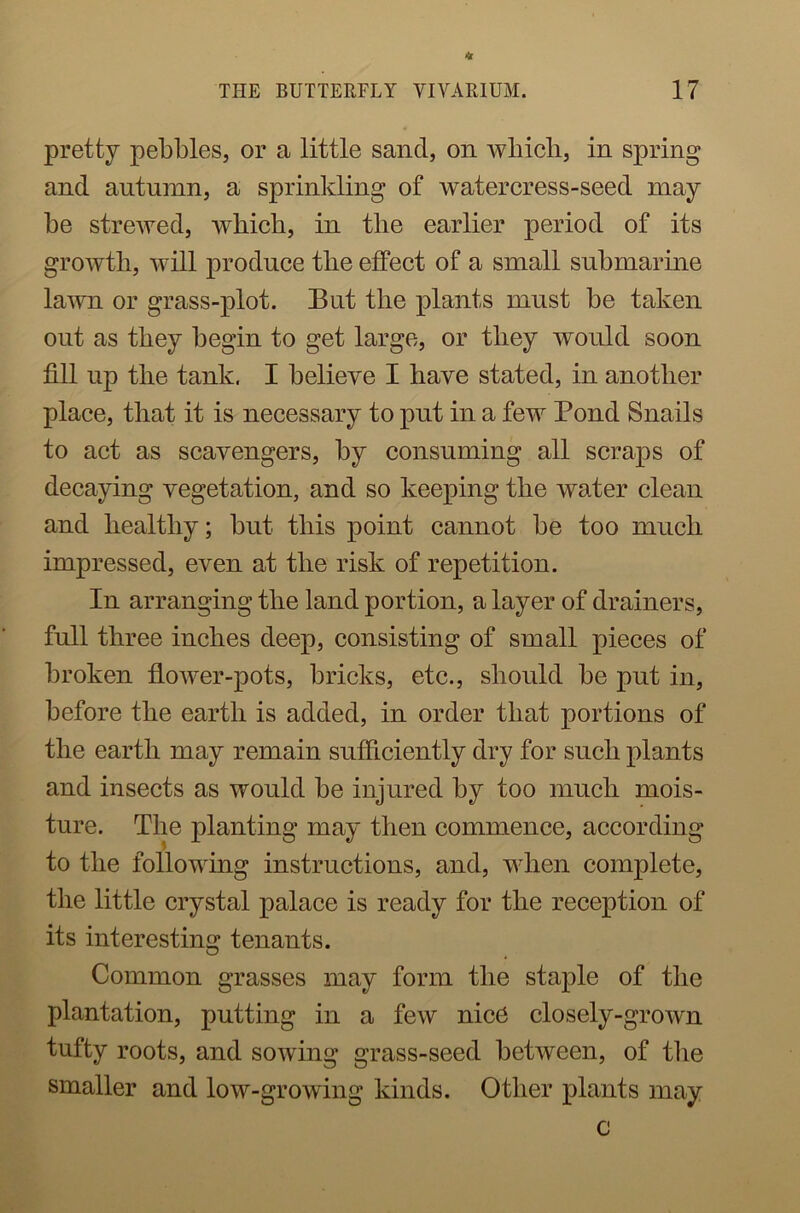 * THE BUTTERFLY VIVARIUM. 17 pretty pebbles, or a little sand, on which, in spring and autumn, a sprinkling of watercress-seed may- be strewed, which, in the earlier period of its growth, will produce the effect of a small submarine lawn or grass-plot. But the plants must be taken out as they begin to get large, or they would soon fill up the tank. I believe I have stated, in another place, that it is necessary to put in a few Pond Snails to act as scavengers, by consuming all scraps of decaying vegetation, and so keeping the water clean and healthy; but this point cannot be too much impressed, even at the risk of repetition. In arranging the land portion, a layer of drainers, full three inches deep, consisting of small pieces of broken flower-pots, bricks, etc., should be put in, before the earth is added, in order that portions of the earth may remain sufficiently dry for such plants and insects as would be injured by too much mois- ture. The planting may then commence, according to the following instructions, and, when complete, the little crystal palace is ready for the reception of its interesting tenants. Common grasses may form the staple of the plantation, putting in a few nice closely-grown tufty roots, and sowing grass-seed between, of the smaller and low-growing kinds. Other plants may c