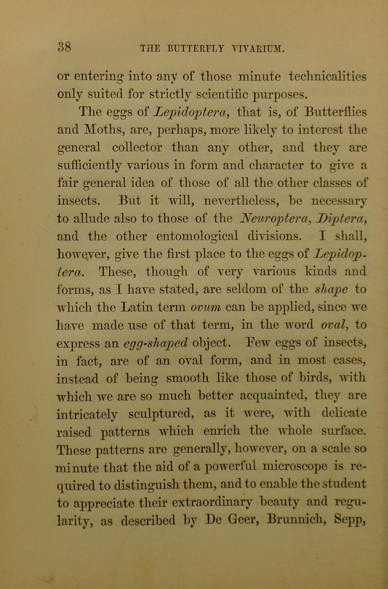 or entering into anv of those minute technicalities O e. only suited for strictly scientific purposes. The eggs of Lepidoptera, that is, of Butterflies and Moths, are, perhaps, more likely to interest the general collector than any other, and they are sufficiently various in form and character to give a fair general idea of those of all the other classes of insects. But it will, nevertheless, he necessary to allude also to those of the Neuroptera, Diptera, and the other entomological divisions. I shall, however, give the first place to the eggs of Lepidop- iera. These, though of very various kinds and forms, as I have stated, are seldom of the shape to which the Latin term ovum can he applied, since we have made use of that term, in the word oval, to express an egg-shaped object. Lew eggs of insects, in fact, are of an oval form, and in most cases, instead of being smooth like those of birds, with which we are so much better acquainted, they are intricately sculptured, as it were, with delicate raised patterns which enrich the whole surface. These patterns are generally, however, on a scale so minute that the aid of a powerful microscope is re- quired to distinguish them, and to enable the student to appreciate their extraordinary beauty and regu- larity, as described by Be Geer, Brunnicli, Sepp,