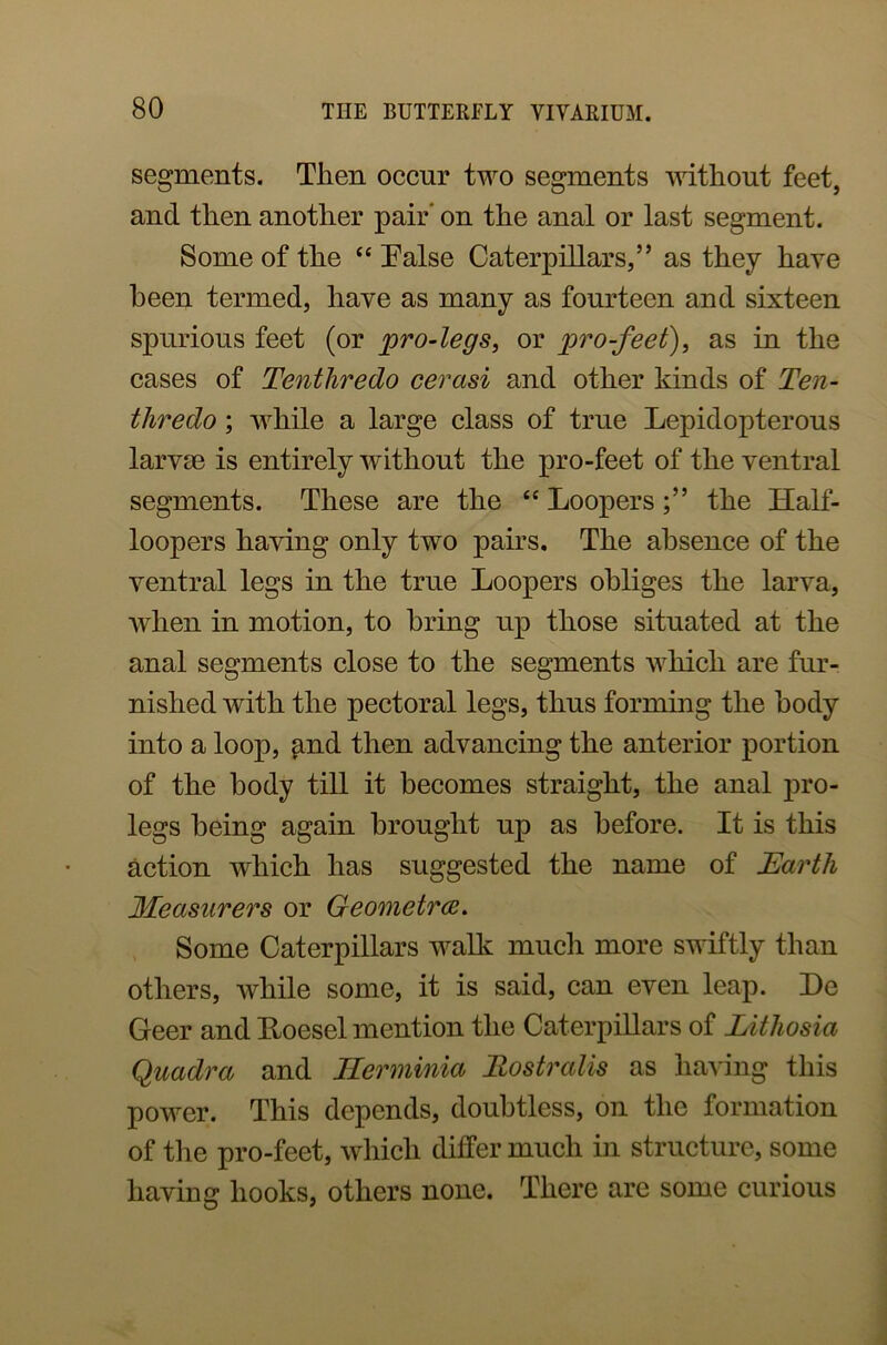segments. Then occur two segments without feet, and then another pair' on the anal or last segment. Some of the “ False Caterpillars,” as they have been termed, have as many as fourteen and sixteen spurious feet (or pro-legs, or pro-feet), as in the cases of Tentliredo cerasi and other kinds of Ten- tliredo; while a large class of true Lepidopterous larvae is entirely without the pro-feet of the ventral segments. These are the “ Loopers the Half- loopers having only two pairs. The absence of the ventral legs in the true Loopers obliges the larva, when in motion, to bring up those situated at the anal segments close to the segments which are fur- nished with the pectoral legs, thus forming the body into a loop, ^nd then advancing the anterior portion of the body till it becomes straight, the anal jno- legs being again brought up as before. It is this action which has suggested the name of Earth Measurers or Geometrce. Some Caterpillars walk much more swiftly than others, while some, it is said, can even leap. X)e Geer and llocsel mention the Caterpillars of Lithosia Quadra and Herminia Rostralis as having this power. This depends, doubtless, on the formation of the pro-feet, which differ much in structure, some having hooks, others none. There are some curious