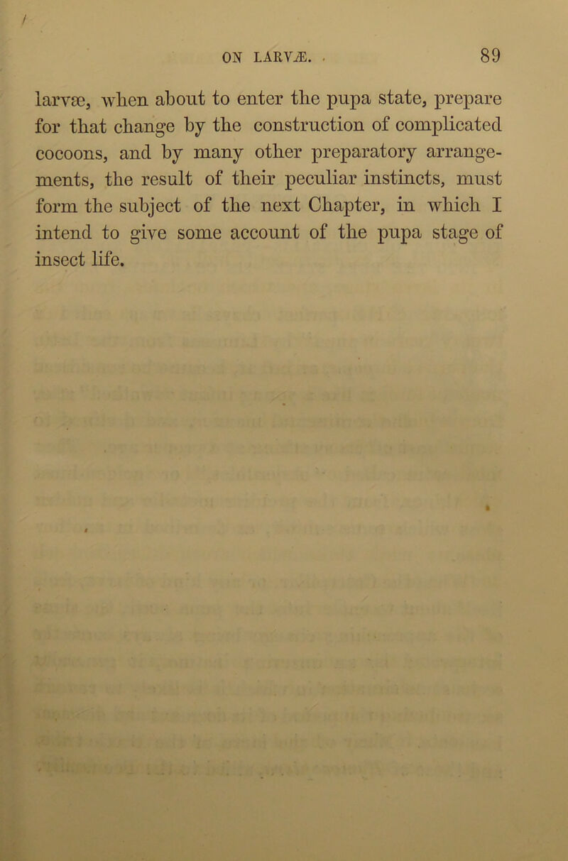 larvae, when about to enter the pupa state, prepare for that change by the construction of complicated cocoons, and by many other preparatory arrange- ments, the result of their peculiar instincts, must form the subject of the next Chapter, in which I intend to give some account of the pupa stage of insect life.