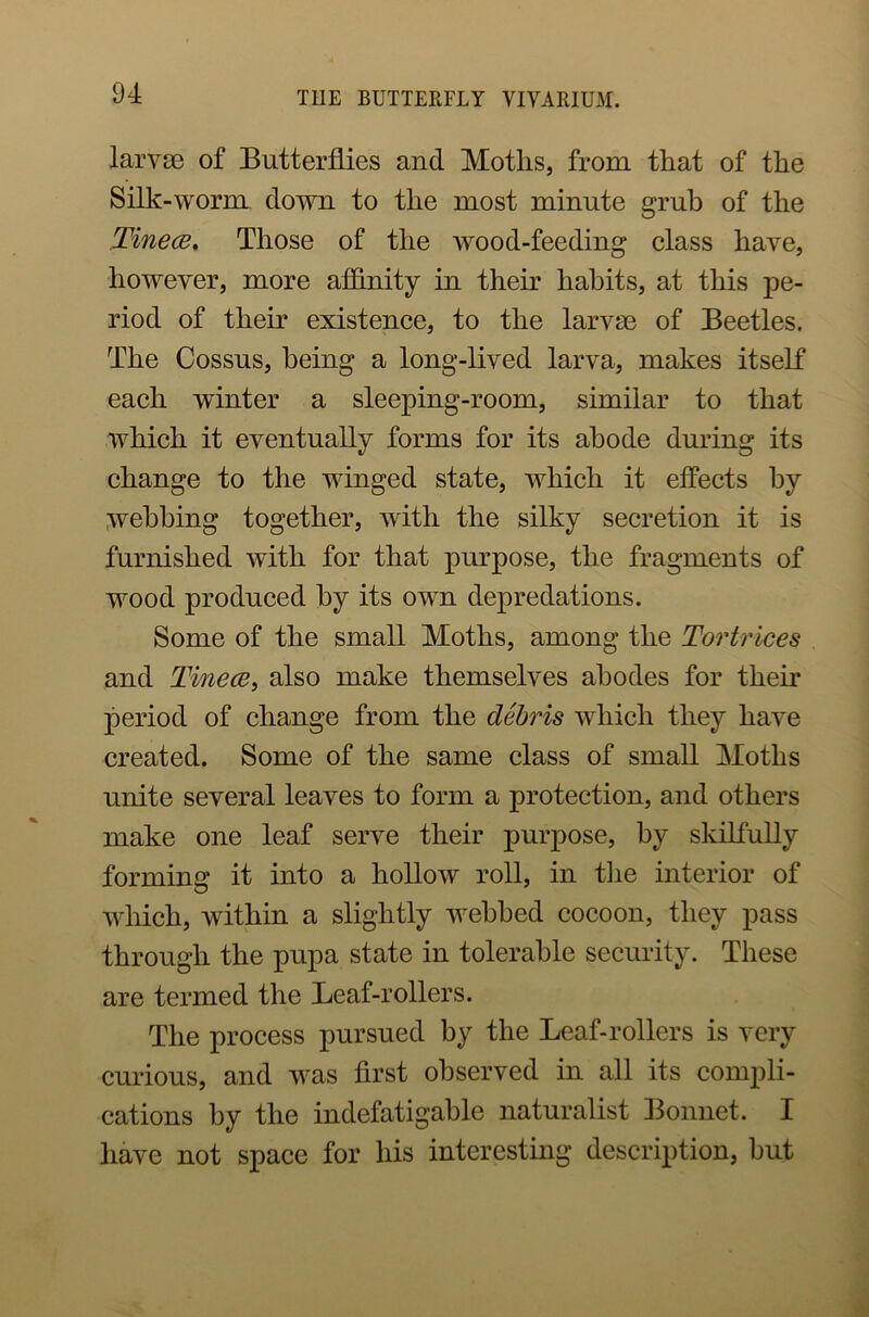 larvae of Butterflies and Motlis, from that of the Silk-worm down to the most minute grub of the Tinece. Those of the wood-feeding class have, however, more affinity in their habits, at this pe- riod of their existence, to the larvae of Beetles. The Cossus, being a long-lived larva, makes itself each winter a sleeping-room, similar to that which it eventually forms for its abode during its change to the winged state, which it effects by webbing together, with the silky secretion it is furnished with for that purpose, the fragments of wood produced by its own depredations. Some of the small Moths, among the Tortrices and Tinece, also make themselves abodes for their period of change from the debris which they have created. Some of the same class of small Moths unite several leaves to form a protection, and others make one leaf serve their purpose, by skilfully forming it into a hollow roll, in the interior of which, within a slightly webbed cocoon, they pass through the pupa state in tolerable security. These are termed the Leaf-rollers. The process pursued by the Leaf-rollers is very curious, and was first observed in all its compli- cations by the indefatigable naturalist Bonnet. I have not space for his interesting description, but