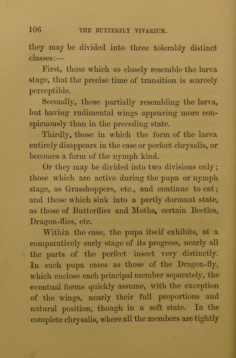 they may he divided into three tolerably distinct classes:— hirst, those which so closely resemble the larva stage, that the precise time of transition is scarcely perceptible. Secondly, those partially resembling the larva, hut having rudimental wings appearing more con- spicuously than in the preceding state. Thirdly, those in which the form of the larva entirely disappears in the case or perfect chrysalis, or becomes a form of the nymph kind. Or they may he divided into two divisions only; those which are active during the pupa or nymph stage, as Grasshoppers, etc., and continue to eat; and those which sink into a partly dormant state, as those of Butterflies and Moths, certain Beetles, Dragon-flies, etc. Within the case, the pupa itself exhibits, at a comparatively early stage of its progress, nearly all the parts of the perfect insect very distinctly. In such pupa cases as those of the Dragon-fly, which enclose each principal member separately, the eventual forms quickly assume, with the exception of the wings, nearly their full proportions and natural position, though in a soft state. In the complete chrysalis, where all the members are tightly