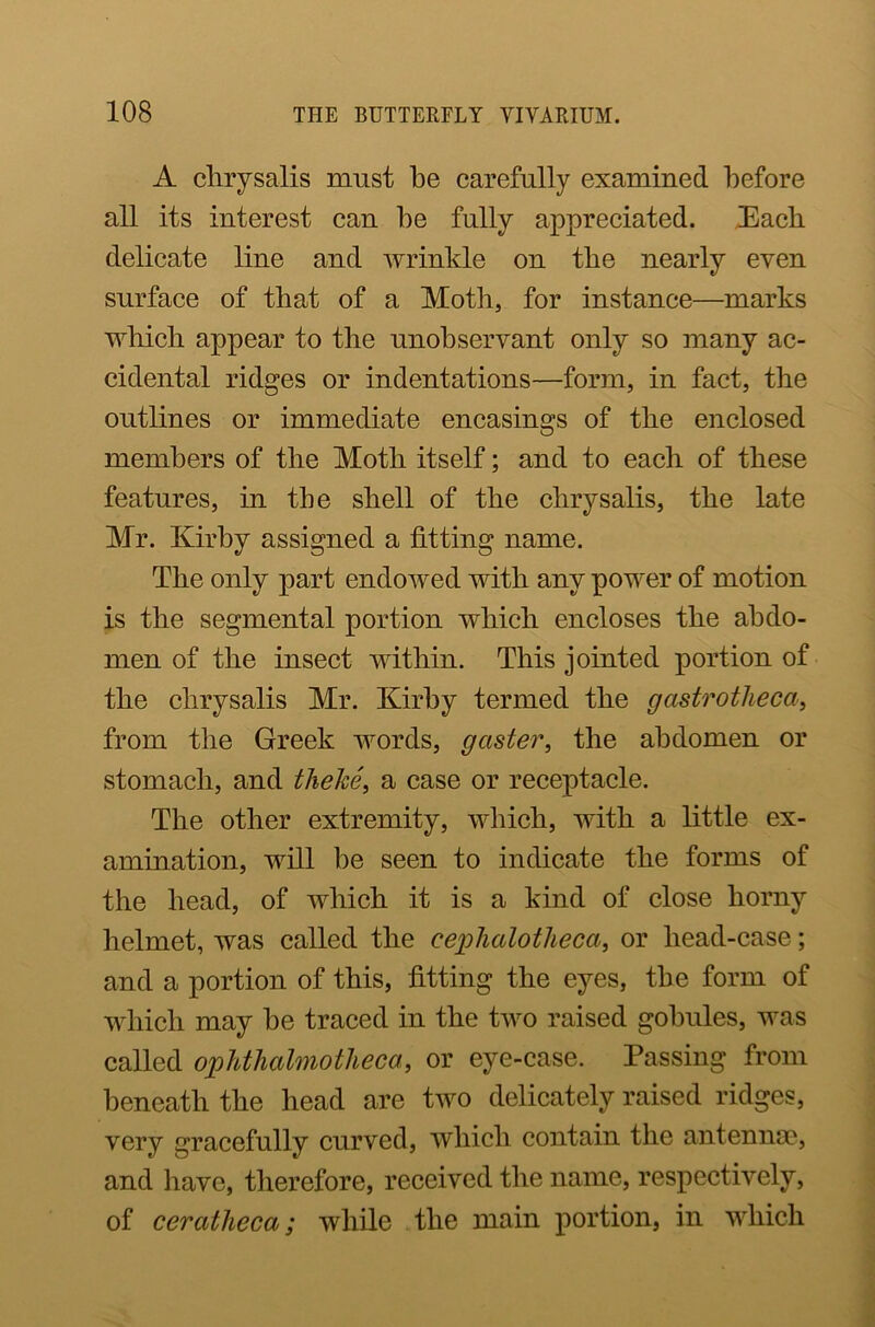 A chrysalis must he carefully examined before all its interest can he fully appreciated. Each delicate line and wrinkle on the nearly even surface of that of a Moth, for instance—marks which appear to the unobservant only so many ac- cidental ridges or indentations—form, in fact, the outlines or immediate encasings of the enclosed members of the Moth itself; and to each of these features, in the shell of the chrysalis, the late Mr. Ivirhy assigned a fitting name. The only part endowed with any power of motion is the segmental portion which encloses the abdo- men of the insect within. This jointed portion of the chrysalis Mr. Kirby termed the gastrotheca, from the Greek words, gaster, the abdomen or stomach, and thehe, a case or receptacle. The other extremity, which, with a little ex- amination, will be seen to indicate the forms of the head, of which it is a kind of close horny helmet, was called the cephcclotheca, or head-case; and a portion of this, fitting the eyes, the form of which may he traced in the two raised gobules, was called ophthalmotheca, or eye-case. Passing from beneath the head are two delicately raised ridges, very gracefully curved, which contain the antenna', and have, therefore, received the name, respectively, of ceratheca; while the main portion, in which