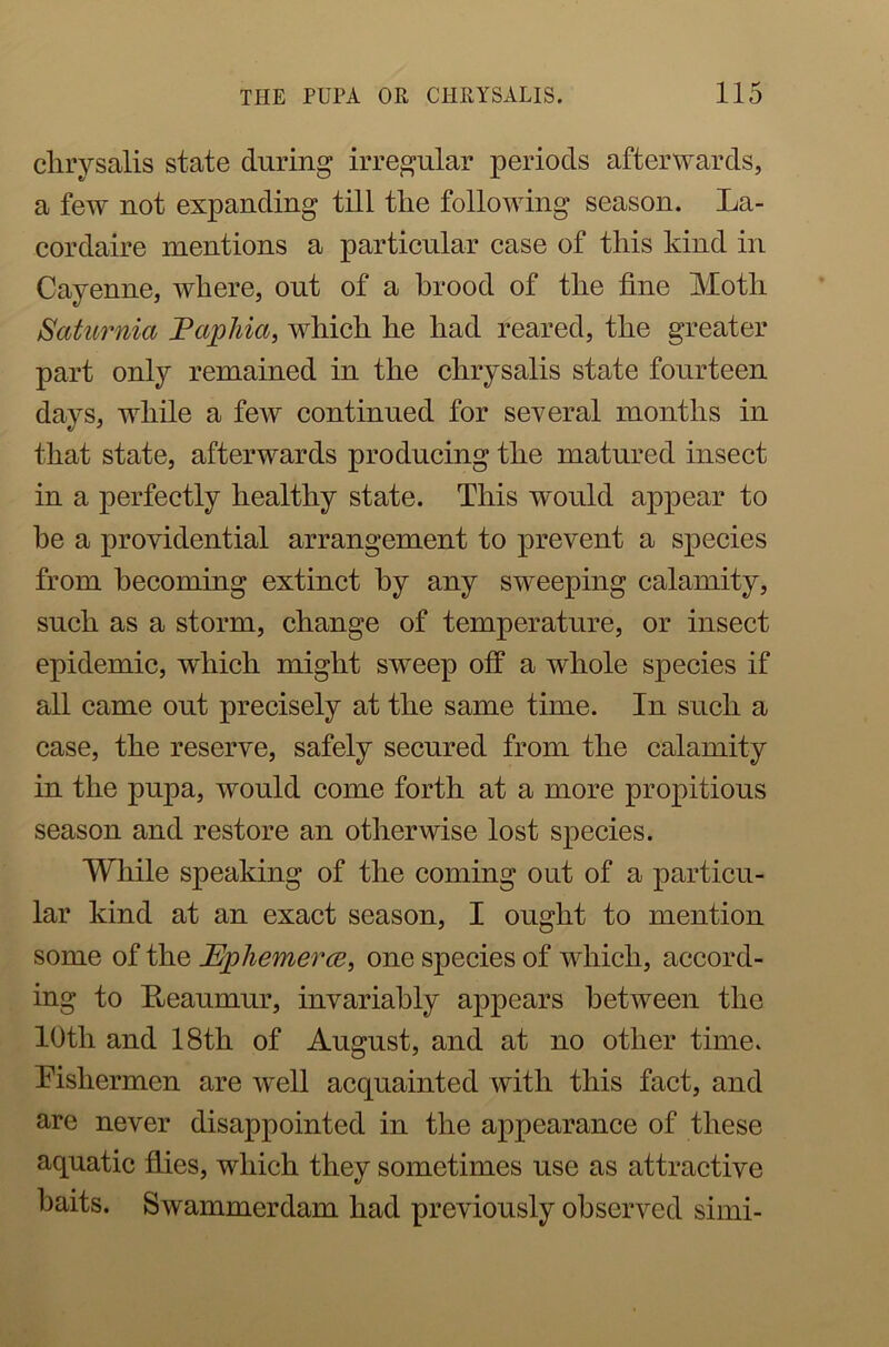 chrysalis state during irregular periods afterwards, a few not expanding till tlie following season. La- cordaire mentions a particular case of this kind in Cayenne, where, out of a brood of the fine Moth Saturnia Papilla, which he had reared, the greater part only remained in the chrysalis state fourteen days, while a few continued for several months in that state, afterwards producing the matured insect in a perfectly healthy state. This would appear to he a providential arrangement to prevent a species from becoming extinct by any sweeping calamity, such as a storm, change of temperature, or insect epidemic, which might swTeep off a whole species if all came out precisely at the same time. In such a case, the reserve, safely secured from the calamity in the pupa, would come forth at a more propitious season and restore an otherwise lost species. While speaking of the coming out of a particu- lar kind at an exact season, I ought to mention some of the Ephemera, one species of which, accord- ing to Reaumur, invariably appears between the 10th and 18th of August, and at no other time. Fishermen are well acquainted with this fact, and are never disappointed in the appearance of these aquatic flies, which they sometimes use as attractive baits. Swammerdam had previously observed simi-